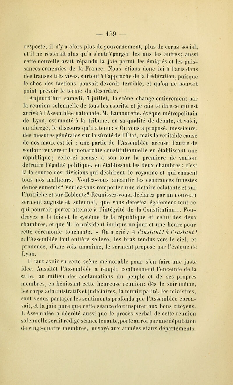 respecté, il n'y a alors plus de gouvernement, plus de corps social, et il ne resterait plus qu'à s'entr'égorger les uns les autres; aussi cette nouvelle avait répandu la joie parmi les émigrés et les puis- sances ennemies de la France. Nous étions donc ici à Paris dans des transes très vives, surtout à l'approche delà Fédération, puisque le choc des factions pouvait devenir terrible, et qu'on ne pouvait point prévoir le terme du désordre. Aujourd'hui samedi, 7 juillet, la scène change entièrement par la réunion solennelle de tous les esprits, et je vais te dire ce qui est arrivé à l'Assemblée nationale. M. Lamourette, évèque métropolitain de Lyon, est monté à la tribune, en sa qualité de député, et voici, en abrégé, le discours qu'il atenu : « On vous a proposé, messieurs, des mesures générales sur la sûreté de l'État, mais la véritable cause de nos maux est ici : une partie de l'Assemblée accuse l'autre de vouloir renverser la monarchie constitutionnelle en établissant une république; celle-ci accuse à son tour la première de vouloir détruire l'égalité politique, en établissant les deux chambres; c'est là la source des divisions qui déchirent le royaume et qui causent tous nos malheurs. Voulez-vous anéantir les espérances funestes denosennemis? Voulez-vous remporter une victoire éclatante et sur l'Autriche et sur Coblentz? Réunissez-vous, déclarez par un nouveau serment auguste et solennel, que vous détestez également tout ce qui pourrait porter atteinte à l'intégrité de la Constitution... Fou- droyez à la fois et le système de la république et celui des deux chambres, et que M. le président indique un jour et une heure pour cette cérémonie touchante. » On a c-Yxë : A Vinstant! à Vinstant ! et l'Assemblée tout entière se lève, les bras tendus vers le ciel, et prononce, d'une voix unanime, le serment proposé par l'évêque de Lyon. Il faut avoir vu cette scène mémorable pour s'en faire une juste idée. Aussitôt l'Assemblée a rempli confusément l'enceinte de la salle, au milieu des acclamations du peuple et de ses propres membres, en bénissant cette heureuse réunion; dès le soir même, les corps administratifs et judiciaires, la municipalité, les ministres, sont venus partager les sentiments profonds que l'Assemblée éprou- vait, et la joie pure que cette séance doit inspirer aux bons citoyens. L'Assemblée a décrété aussi que le procès-verbal de cette réunion solennelle serait rédigé séance tenante,porté au roi par une députa lion de vingt-quatre membres, envoyé aux armées elaux départements.