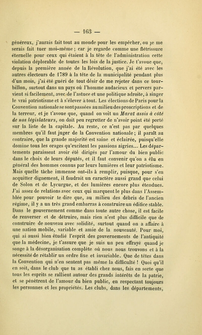 généreux, j'aurais fait tout au monde pour les empêcher, ou je me serais fait tuer moi-même ; car je regarde comme une flétrissure éternelle pour ceux qui étaient à la tête de l'administration cette violation déplorable de toutes les lois de la justice. Je t'avoue que, depuis la première année de la Révolution, que j'ai été avec les autres électeurs de 1789 à la tête de la municipalité pendant plus d'un mois, j'ai été guéri de tout désir de me rejeter dans ce tour- billon, surtout dans un pays où l'homme audacieux et pervers par- vient si facilement, avec de l'astuce et une politique adroite, à singer le vrai patriotisme et à s'élever atout. Les élections de Paris pour la Convention nationale se sontpassées aumilieudesproscriptions et de la terreur, et je t'avoue que, quand on voit un Marat assis à côté de nos législateurs, on doit peu regretter de n'avoir point été porté sur la liste de la capitale. Au reste, ce n'est pas par quelques membres qu'il faut juger de la Convention nationale ; il paraît au contraire, que la grande majorité est saine et éclairée, puisqu'elle domine tous les orages qu'excitent les passions aigries... Les dépar- tements paraissent avoir été dirigés par l'amour du bien public dans le choix de leurs députés, et il faut convenir qu'on a élu en général des hommes connus par leurs lumières et leur patriotisme. Mais quelle tâche immense ont-ils à remplir, puisque, pour s'en acquitter dignement, il faudrait un caractère aussi grand que celui de Solon et de Lycurgue, et des lumières encore plus étendues. J'ai assez de relations avec ceux qui marquent le plus dans l'Assem- blée pour pouvoir te dire que, au milieu des débris de l'ancien régime, il y a un très grand embarras à construire un édifice stable. Dans le gouvernement comme dans toute autre chose, il est facile de renverser et de détruire, mais rien n'est plus difficile que de construire de nouveau avec solidité, surtout quand on a affaire à une nation mobile, variable et amie de la nouveauté. Pour moi, qui ai aussi bien étudié l'esprit des gouvernements de l'antiquité que la médecine, je t'assure que je suis un peu effrayé quand je songe à la désorganisation complète où nous nous trouvons et à la nécessité de rétablir un ordre fixe et invariable. Que de têtes daus la Convention qui n'en sentent pas même la difficulté ! Quoi qu'il en soit, dans le club que tu as établi chez nous, fais en sorte que tous les esprits se rallient autour des grands intérêts de la patrie, et se pénètrent de l'amour du bien public, en respectant toujours les personnes et les propriétés. Les clubs, dans les départements,