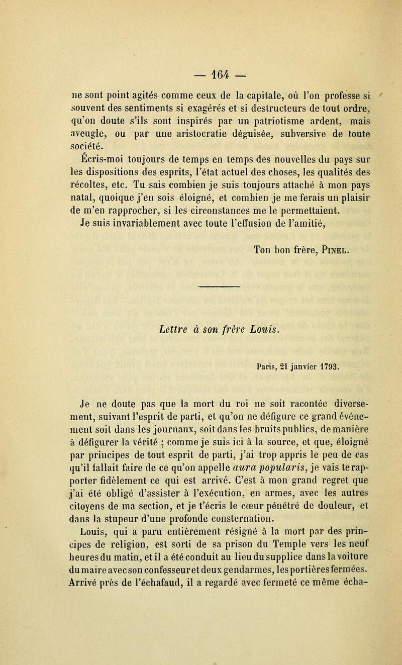 — 464 — ne sont point agités comme ceux de la capitale, où l'on professe si souvent des sentiments si exagérés et si destructeurs de tout ordre, qu'on doute s'ils sont inspirés par un patriotisme ardent, mais aveugle, ou par une aristocratie déguisée, subversive de toute société. Ecris-moi toujours de temps en temps des nouvelles du pays sur les dispositions des esprits, l'état actuel des choses, les qualités des récoltes, etc. Tu sais combien je suis toujours attaché à mon pays natal, quoique j'en sois éloigné, et combien je me ferais un plaisir de m'en rapprocher, si les circonstances me le permettaient. Je suis invariablement avec toute l'effusion de l'amitié, Ton bon frère, Pinel. Lettre à son frère Louis. Paris, 21 janvier 1793. Je ne doute pas que la mort du roi ne soit racontée diverse- ment, suivant l'esprit de parti, et qu'on ne défigure ce grand événe- ment soit dans les journaux, soit dans les bruits publics, de manière à défigurer la vérité ; comme je suis ici à la source, et que, éloigné par principes de tout esprit de parti, j'ai trop appris le peu de cas qu'il fallait faire de ce qu'on appelle aura popularis, je vais te rap- porter fidèlement ce qui est arrivé. C'est à mon grand regret que j'ai été obligé d'assister à l'exécution, en armes, avec les autres citoyens de ma section, et je t'écris le cœur pénétré de douleur, et dans la stupeur d'une profonde consternation. Louis, qui a paru entièrement résigné à la mort par des prin- cipes de religion, est sorti de sa prison du Temple vers les neuf heures du matin, et il a été conduit au lieu du supplice dans la voiture dumaireavecson confesseur et deux gendarmes, les portières fermées. Arrivé près de l'échafaud, il a regardé avec fermeté ce même écha-