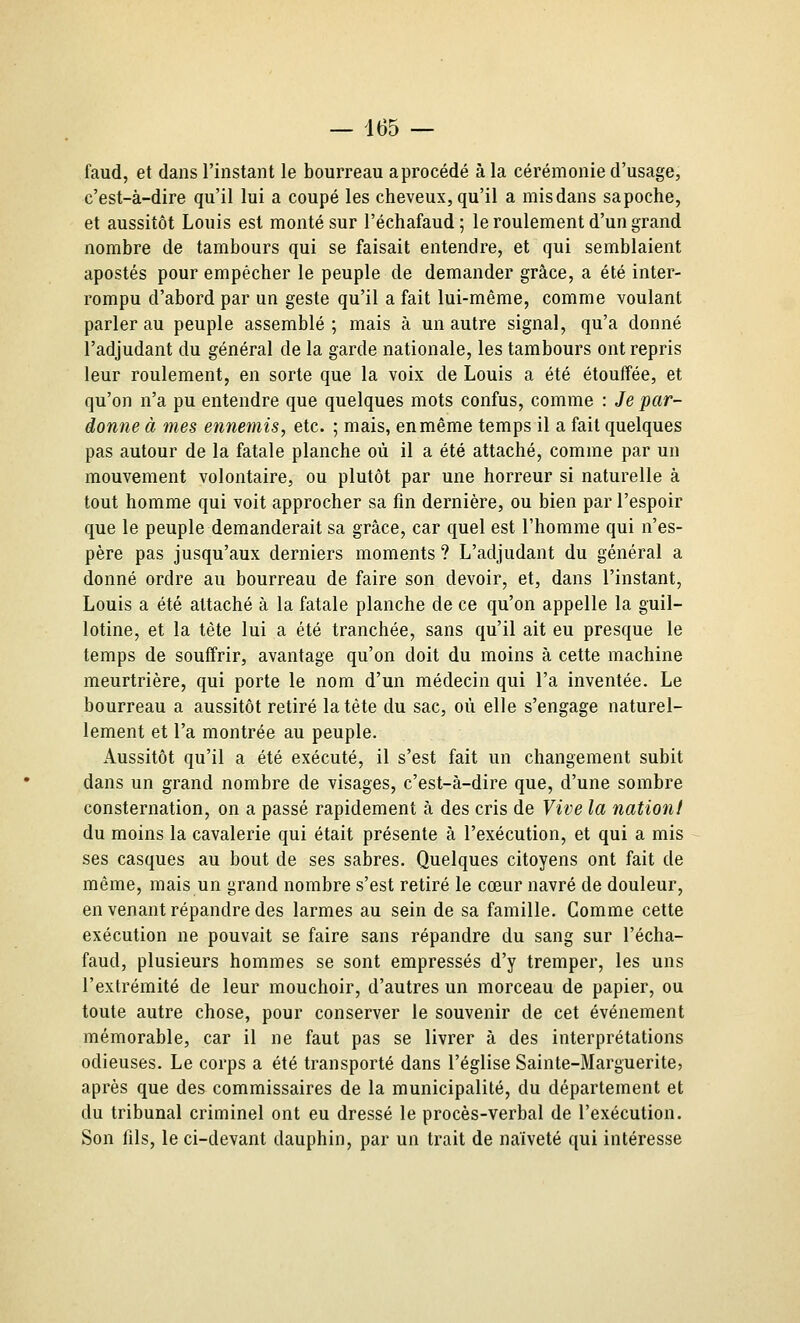 faud, et dans l'instant le bourreau a procédé à la cérémonie d'usage, c'est-à-dire qu'il lui a coupé les cheveux, qu'il a mis dans sa poche, et aussitôt Louis est monté sur l'échafaud ; le roulement d'un grand nombre de tambours qui se faisait entendre, et qui semblaient apostés pour empêcher le peuple de demander grâce, a été inter- rompu d'abord par un geste qu'il a fait lui-même, comme voulant parler au peuple assemblé ; mais à un autre signal, qu'a donné l'adjudant du général de la garde nationale, les tambours ont repris leur roulement, en sorte que la voix de Louis a été étouffée, et qu'on n'a pu entendre que quelques mots confus, comme : Je par- donne à mes ennemis, etc. ; mais, en même temps il a fait quelques pas autour de la fatale planche où il a été attaché, comme par un mouvement volontaire, ou plutôt par une horreur si naturelle à tout homme qui voit approcher sa fin dernière, ou bien par l'espoir que le peuple demanderait sa grâce, car quel est l'homme qui n'es- père pas jusqu'aux derniers moments ? L'adjudant du général a donné ordre au bourreau de faire son devoir, et, dans l'instant, Louis a été attaché à la fatale planche de ce qu'on appelle la guil- lotine, et la tête lui a été tranchée, sans qu'il ait eu presque le temps de souffrir, avantage qu'on doit du moins à cette machine meurtrière, qui porte le nom d'un médecin qui l'a inventée. Le bourreau a aussitôt retiré la tête du sac, où elle s'engage naturel- lement et l'a montrée au peuple. Aussitôt qu'il a été exécuté, il s'est fait un changement subit dans un grand nombre de visages, c'est-à-dire que, d'une sombre consternation, on a passé rapidement à des cris de Vive la nation! du moins la cavalerie qui était présente à l'exécution, et qui a mis ses casques au bout de ses sabres. Quelques citoyens ont fait de même, mais un grand nombre s'est retiré le cœur navré de douleur, en venant répandre des larmes au sein de sa famille. Comme cette exécution ne pouvait se faire sans répandre du sang sur l'écha- faud, plusieurs hommes se sont empressés d'y tremper, les uns l'extrémité de leur mouchoir, d'autres un morceau de papier, ou toute autre chose, pour conserver le souvenir de cet événement mémorable, car il ne faut pas se livrer à des interprétations odieuses. Le corps a été transporté dans l'église Sainte-Marguerite, après que des commissaires de la municipalité, du département et du tribunal criminel ont eu dressé le procès-verbal de l'exécution. Son fils, le ci-devant dauphin, par un trait de naïveté qui intéresse