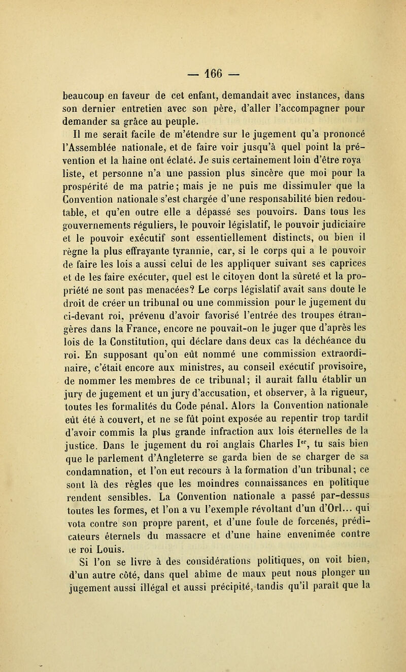 beaucoup en faveur de cet enfant, demandait avec instances, dans son dernier entretien avec son père, d'aller l'accompagner pour demander sa grâce au peuple. Il me serait facile de m'étendre sur le jugement qu'a prononcé l'Assemblée nationale, et de faire voir jusqu'à quel point la pré- vention et la haine ont éclaté. Je suis certainement loin d'être roya liste, et personne n'a une passion plus sincère que moi pour la prospérité de ma patrie ; mais je ne puis me dissimuler que la Convention nationale s'est chargée d'une responsabilité bien redou- table, et qu'en outre elle a dépassé ses pouvoirs. Dans tous les gouvernements réguliers, le pouvoir législatif, le pouvoir judiciaire et le pouvoir exécutif sont essentiellement distincts, ou bien il règne la plus effrayante tyrannie, car, si le corps qui a le pouvoir de faire les lois a aussi celui de les appliquer suivant ses caprices et de les faire exécuter, quel est le citoyen dont la sûreté et la pro- priété ne sont pas menacées? Le corps législatif avait sans doute le droit de créer un tribunal ou une commission pour le jugement du ci-devant roi, prévenu d'avoir favorisé l'entrée des troupes étran- gères dans la France, encore ne pouvait-on le juger que d'après les lois de la Constitution, qui déclare dans deux cas la déchéance du roi. En supposant qu'on eût nommé une commission extraordi- naire, c'était encore aux ministres, au conseil exécutif provisoire, de nommer les membres de ce tribunal; il aurait fallu établir un jury de jugement et un jury d'accusation, et observer, à la rigueur, toutes les formalités du Code pénal. Alors la Convention nationale eût été à couvert, et ne se fût point exposée au repentir trop tardif d'avoir commis la plus grande infraction aux lois éternelles de la justice. Dans le jugement du roi anglais Charles I, tu sais bien que le parlement d'Angleterre se garda bien de se charger de sa condamnation, et l'on eut recours à la formation d'un tribunal; ce sont là des règles que les moindres connaissances en politique rendent sensibles. La Convention nationale a passé par-dessus toutes les formes, et l'on a vu l'exemple révoltant d'un d'Orl... qui vota contre son propre parent, et d'une foule de forcenés, prédi- cateurs éternels du massacre et d'une haine envenimée contre le roi Louis. Si l'on se livre à des considérations politiques, on voit bien, d'un autre côté, dans quel abîme de maux peut nous plonger un jugement aussi illégal et aussi précipité, tandis qu'il paraît que la
