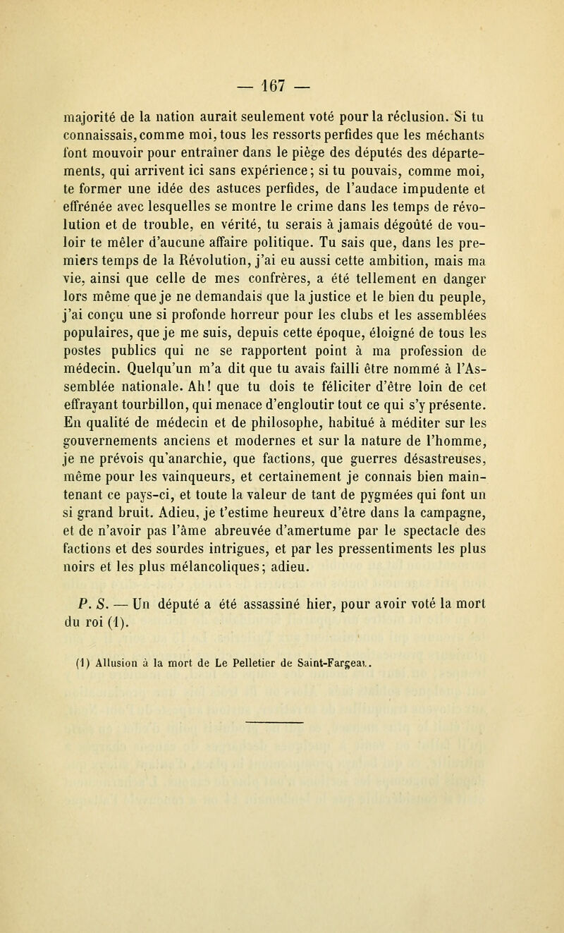 majorité de la nation aurait seulement voté pour la réclusion. Si tu connaissais, comme moi, tous les ressorts perfides que les méchants font mouvoir pour entraîner dans le piège des députés des départe- ments, qui arrivent ici sans expérience; si tu pouvais, comme moi, te former une idée des astuces perfides, de l'audace impudente et effrénée avec lesquelles se montre le crime dans les temps de révo- lution et de trouble, en vérité, tu serais à jamais dégoûté de vou- loir te mêler d'aucune affaire politique. Tu sais que, dans les pre- miers temps de la Révolution, j'ai eu aussi cette ambition, mais ma vie, ainsi que celle de mes confrères, a été tellement en danger lors même que je ne demandais que la justice et le bien du peuple, j'ai conçu une si profonde horreur pour les clubs et les assemblées populaires, que je me suis, depuis cette époque, éloigné de tous les postes publics qui ne se rapportent point à ma profession de médecin. Quelqu'un m'a dit que tu avais failli être nommé à l'As- semblée nationale. Ah! que tu dois te féliciter d'être loin de cet effrayant tourbillon, qui menace d'engloutir tout ce qui s'y présente. En qualité de médecin et de philosophe, habitué à méditer sur les gouvernements anciens et modernes et sur la nature de l'homme, je ne prévois qu'anarchie, que factions, que guerres désastreuses, même pour les vainqueurs, et certainement je connais bien main- tenant ce pays-ci, et toute la valeur de tant de pygmées qui font un si grand bruit. Adieu, je t'estime heureux d'être dans la campagne, et de n'avoir pas l'âme abreuvée d'amertume par le spectacle des factions et des sourdes intrigues, et par les pressentiments les plus noirs et les plus mélancoliques; adieu. P. S. — Un député a été assassiné hier, pour a^oir voté la mort du roi (1). (1) Allusion à la mort de Le Pelletier de Saint-Fargeai..