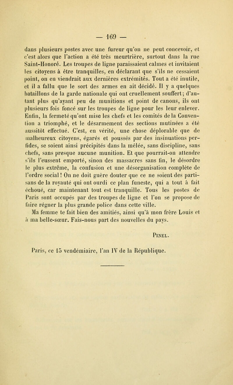 dans plusieurs postes avec une fureur qu'on ne peut concevoir, et c'est alors que l'action a été très meurtrière, surtout dans la rue Saint-Honoré. Les troupes de ligne paraissaient calmes et invitaient les citoyens à être tranquilles, en déclarant que s'ils ne cessaient point, on en viendrait aux dernières extrémités. Tout a été inutile, et il a fallu que le sort des armes en ait décidé. Il y a quelques bataillons de la garde nationale qui ont cruellement souffert; d'au- tant plus qu'ayant peu de munitions et point de canons, ils ont plusieurs fois foncé sur les troupes de ligne pour les leur enlever. Enfin, la fermeté qu'ont mise les chefs et les comités delà Conven- tion a triomphé, et le désarmement des sections mutinées a été aussitôt effectué. C'est, en vérité, une chose déplorable que de malheureux citoyens, égarés et poussés par des insinuations per- fides, se soient ainsi précipités dans la mêlée, sans discipline, sans chefs, sans presque aucune munition. Et que pourrait-on attendre s'ils l'eussent emporté, sinon des massacres sans fin, le désordre le plus extrême, la confusion et une désorganisation complète de l'ordre social ! On ne doit guère douter que ce ne soient des parti- sans de la royauté qui ont ourdi ce plan funeste, qui a tout à fait échoué, car maintenant tout est tranquille. Tous les postes de Paris sont occupés par des troupes de ligne et l'on se propose de faire régner la plus grande police dans cette ville. Ma femme te fait bien des amitiés, ainsi qu'à mon frère Louis et à ma belle-sœur. Fais-nous part des nouvelles du pays. PiNEL. Paris, ce 15 vendémiaire, l'an IV de la République.