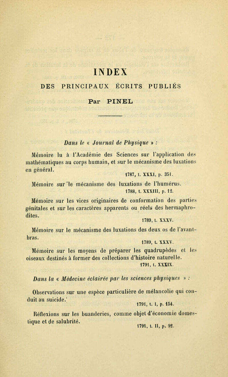 INDEX DES PRINCIPAUX ÉCRITS PUBLIÉS Par PINEL. Dans le « Journal de Physique » : Mémoire lu à l'Académie des Sciences sur l'application de» mathématiques au corps humain, et sur le mécanisme des luxations en eénéral. 1787, t. XXXI, p. 351. Mémoire sur 'le mécanisme des luxations de l'humérus. 1788, t. XXXIII, p. 12. Mémoire sur les vices originaires de conformation des parties génitales et sur les caractères apparents ou réels des hermaphro- dites. 1789, t. XXXV. Mémoire sur le mécanisme des luxations des deux os de l'avant- bras. 1789, t. XXXV. Mémoire sur les moyens de préparer les quadrupèdes et les oiseaux destinés à former des collections d'histoire naturelle. 1791, t. XXXIX. Dans la « Médecine éclairée par les sciences physiques » : Observations sur une espèce particulière de mélancolie qui con- duit au suicide.' 1791, t. I, p. 154. Réflexions sur les buanderies, comme objet d'économie domes- tique et de salubrité. ^ 1791, t. II, p. 92.