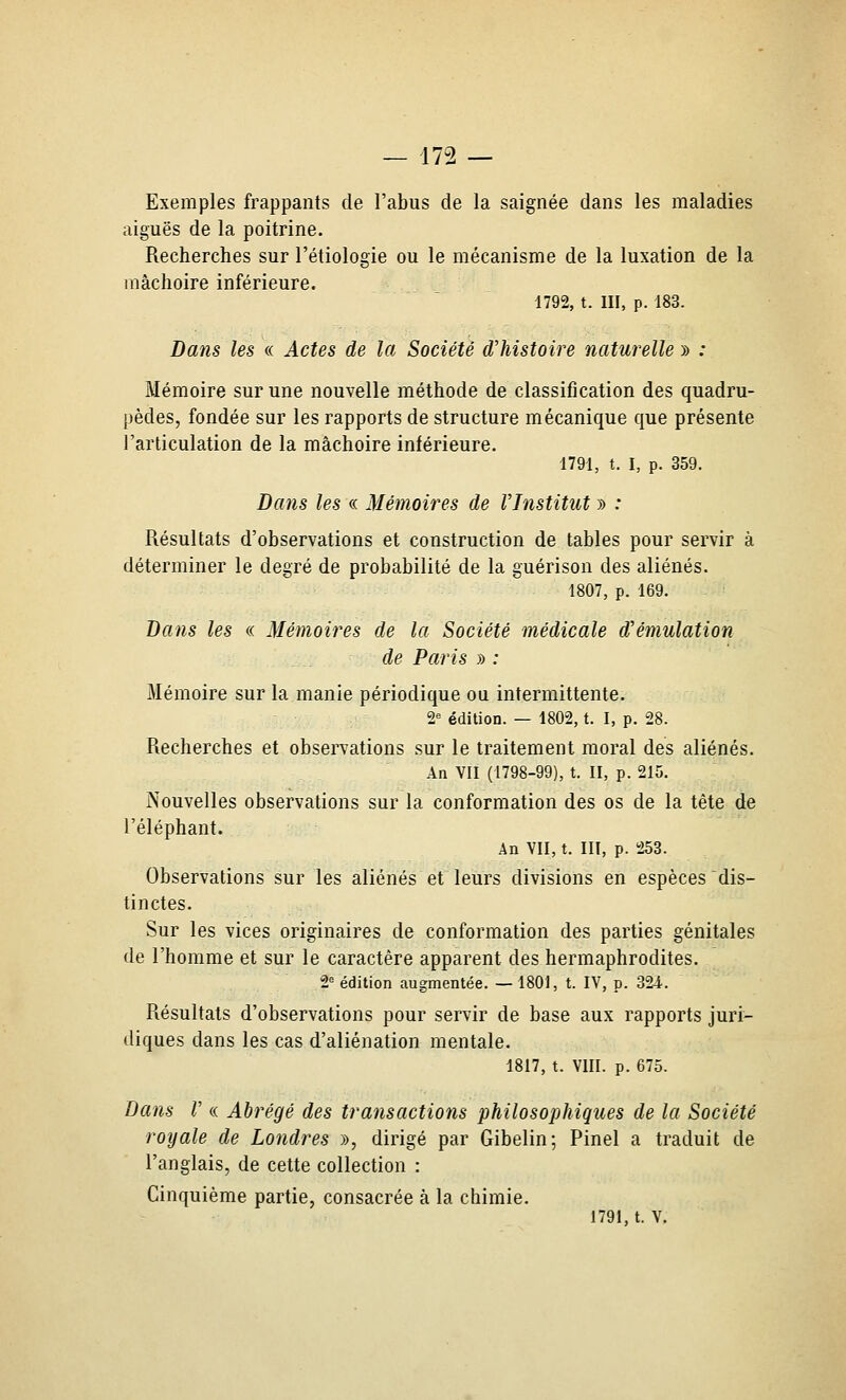 Exemples frappants de l'abus de la saignée dans les maladies aiguës de la poitrine. Recherches sur l'étiologie ou le mécanisme de la luxation de la mâchoire inférieure. 1792, t. m, p. 183. Da7is les « Actes de la Société d'histoire naturelle » ; Mémoire sur une nouvelle méthode de classification des quadru- pèdes, fondée sur les rapports de structure mécanique que présente l'articulation de la mâchoire inférieure. 1791, t. I, p. 359. Dans les « Mémoires de l'Institut » : Résultats d'observations et construction de tables pour servir à déterminer le degré de probabilité de la guérison des aliénés. 1807, p. 169. Bans les « Mémoires de la Société médicale d'émulation de Paris » : Mémoire sur la manie périodique ou intermittente. 2^ édition. — 1802, t. I, p. 28. Recherches et observations sur le traitement moral des aliénés. An VII (1798-99), t. II, p. 215. Nouvelles observations sur la conformation des os de la tête de l'éléphant. An VII, t. III, p. 253. Observations sur les aliénés et leurs divisions en espèces dis- tinctes. Sur les vices originaires de conformation des parties génitales de l'homme et sur le caractère apparent des hermaphrodites. 2^ édition augmentée. — 1801, t. IV, p. 324. Résultats d'observations pour servir de base aux rapports juri- diques dans les cas d'aliénation mentale. 1817, t. VIII. p. 675. Dans r « Abrégé des transactions philosophiques de la Société royale de Londres », dirigé par Gibelin; Pinel a traduit de l'anglais, de cette collection : Cinquième partie, consacrée à la chimie. 1791, t. V,