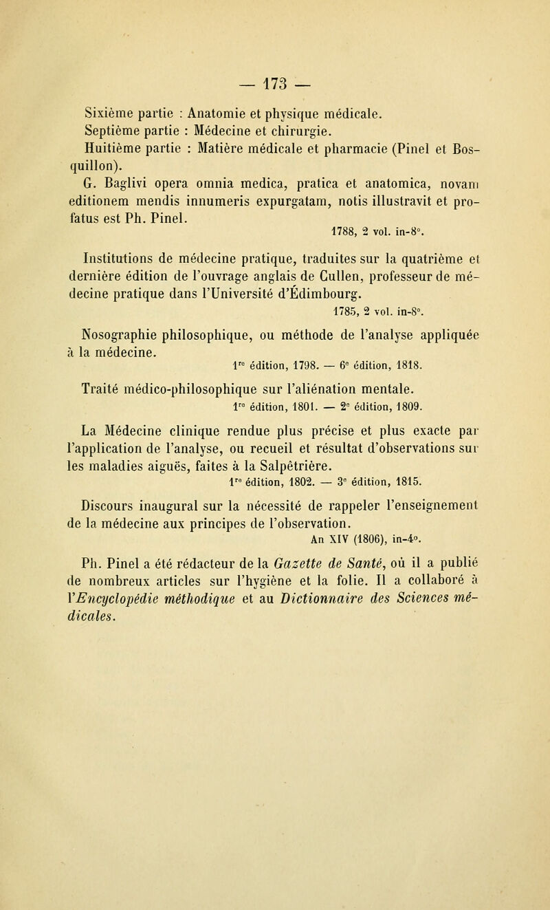 Sixième partie : Anatomie et physique médicale. Septième partie : Médecine et chirurgie. Huitième partie : Matière médicale et pharmacie (Pinel et Bos- quillon). G. Baglivi opéra omnia medica, pratica et anatomica, novani editionem mendis innumeris expurgatam, notis illustravit et pro- fatus est Ph. Pinel. 1788, 2 vol. in-8°. Institutions de médecine pratique, traduites sur la quatrième et dernière édition de l'ouvrage anglais de Cullen, professeur de mé- decine pratique dans l'Université d'Edimbourg. 1785, 2 vol. in-S. Nosographie philosophique, ou méthode de l'analyse appliquée à la médecine. 1 édition, 1798. — 6= édition, 1818. Traité médico-philosophique sur l'aliénation mentale. 1 édition, 1801. — 2= édition, 1809. La Médecine clinique rendue plus précise et plus exacte par l'application de l'analyse, ou recueil et résultat d'observations sur les maladies aiguës, faites à la Salpètrière, V édition, 1802. — 3 édition, 1815. Discours inaugural sur la nécessité de rappeler l'enseignement de la médecine aux principes de l'observation. An XIV (1806), in-4'>. Ph. Pinel a été rédacteur de la Gazette de Santé, où il a publié de nombreux articles sur l'hygiène et la folie. Il a collaboré à VEncyclopédie méthodique et au Dictionnaire des Sciences mé- dicales.
