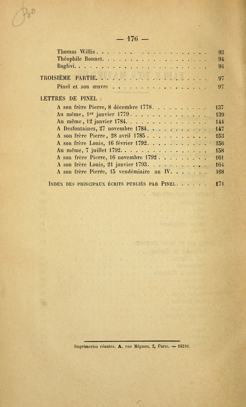Thomas ^Villis 93 Théophile Bonnet 94 Baglivi 94 TROISIÈME PARTIE 97 Pinel et son œuvre 97 LETTRES DE PINEL : A son frère Pierre, 8 décembre 1778 137 Au même, l^ janvier 1779 139 Au même, 12 janvier 1784 144 A Desfontaines, 27 novembre 1784. . -, . ... . . . . 147 A sou frère Pierre, 28 avril 1785 153 A son frère Louis, 16 février 1792 . 156 Au même, 7 juillet 1792 158 A son frère Pierre, 16 novembre 1792 . 161 A son frère Louis, 21 janvier 1793 164 A son frère Pierre, 15 vendémiaire an IV 168 Index des principaux écrits publiés par Pinel. ..... 171 Imprimeries réunies, A, rue Mignon, 2, Pans. — 14210.