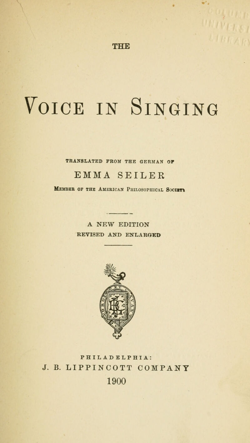 THE 7oice in Singing TRANSLATED FROM THE GERMAN OF EMMA SEILER Membeb op the American Philosophical Soc»t\ A NEW EDITION REVISED AND ENLARGED PHILADELPHIA: J. B. LIPPINCOTT COMPANY 1900