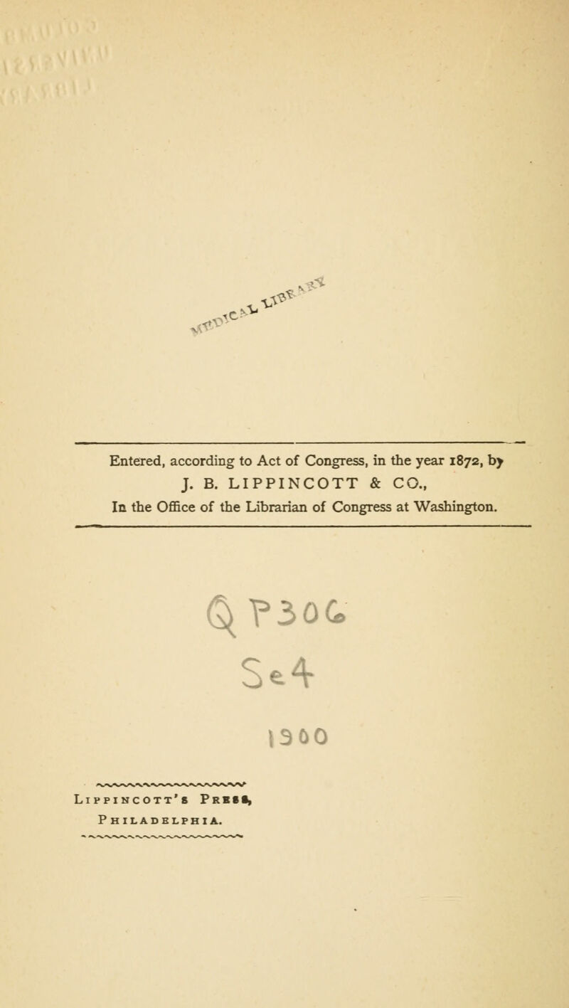 Entered, according to Act of Congress, in the year 1872, by J. B. LIPPINCOTT & CO., In the Office of the Librarian of Congress at Washington. tsoo Lippincott's Frb(I> Philadelphia.