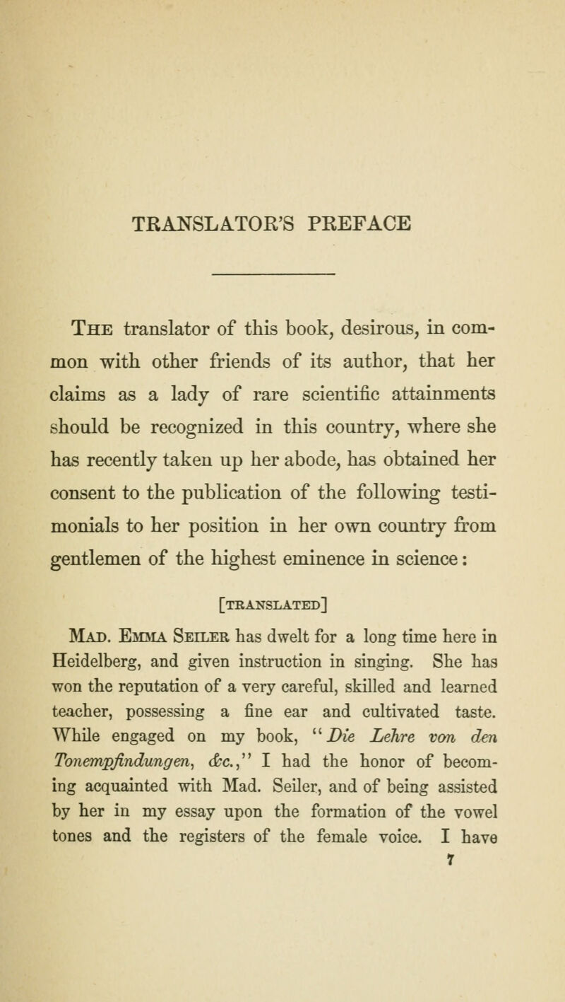 The translator of this book, desirous, in com- mon with other friends of its author, that her claims as a lady of rare scientific attainments should be recognized in this country, where she has recently taken up her abode, has obtained her consent to the publication of the following testi- monials to her position in her own country from gentlemen of the highest eminence in science: [translated] Mad. Emiia Seiler has dwelt for a long time here in Heidelberg, and given instruction in singing. She has won the reputation of a very careful, skilled and learned teacher, possessing a fine ear and cultivated taste. While engaged on my book, u Die Lehre von den Tonempjindungen, cfcc., I had the honor of becom- ing acquainted with Mad. Seiler, and of being assisted by her in my essay upon the formation of the vowel tones and the registers of the female voice. I have r