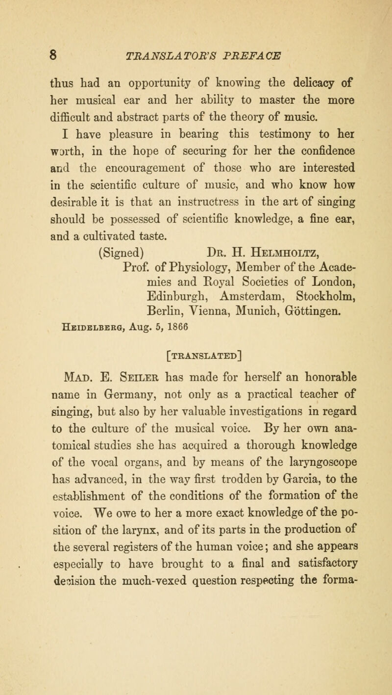 thus had an opportunity of knowing the delicacy of her musical ear and her ability to master the more difficult and abstract parts of the theory of music. I have pleasure in bearing this testimony to her WDrth, in the hope of securing for her the confidence and the encouragement of those who are interested in the scientific culture of music, and who know how desirable it is that an instructress in the art of singing should be possessed of scientific knowledge, a fine ear, and a cultivated taste. (Signed) Dr. H. Helmholtz, Prof, of Physiology, Member of the Acade- mies and Royal Societies of London, Edinburgh, Amsterdam, Stockholm, Berlin, Vienna, Munich, Gbttingen. Heidelberg, Aug. 5, 1866 [translated] Mad. E. Seiler has made for herself an honorable name in Germany, not only as a practical teacher of singing, but also by her valuable investigations in regard to the culture of the musical voice. By her own ana- tomical studies she has acquired a thorough knowledge of the vocal organs, and by means of the laryngoscope has advanced, in the way first trodden by Garcia, to the establishment of the conditions of the formation of the voice. We owe to her a more exact knowledge of the po- sition of the larynx, and of its parts in the production of the several registers of the human voice; and she appears especially to have brought to a final and satisfactory decision the much-vexed question respecting the forma-