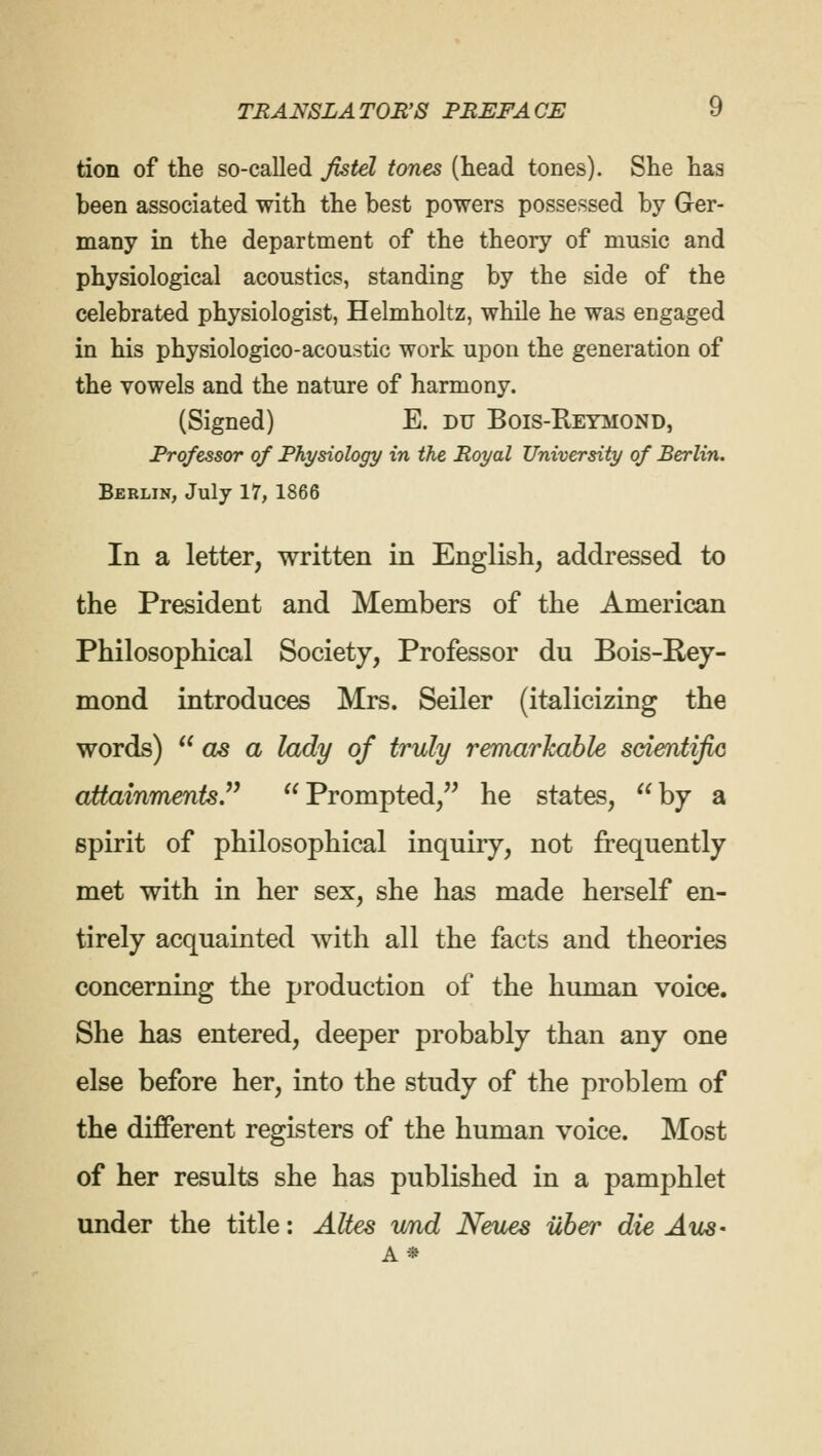 tion of the so-called fistel tones (head tones). She has been associated with the best powers possessed by Ger- many in the department of the theory of music and physiological acoustics, standing by the side of the celebrated physiologist, Helmholtz, while he was engaged in his physiologico-acoustic work upon the generation of the vowels and the nature of harmony. (Signed) E. du Bois-Reymond, Professor of Physiology in the Royal University of Berlin. Berlin, July 17, 1866 In a letter, written in English, addressed to the President and Members of the American Philosophical Society, Professor du Bois-Rey- mond introduces Mrs. Seiler (italicizing the words)  as a lady of truly remarkable scientific attainments. Prompted, he states, by a spirit of philosophical inquiry, not frequently met with in her sex, she has made herself en- tirely acquainted with all the facts and theories concerning the production of the human voice. She has entered, deeper probably than any one else before her, into the study of the problem of the different registers of the human voice. Most of her results she has published in a pamphlet under the title: Altes und Neues iiber die Aus- A*