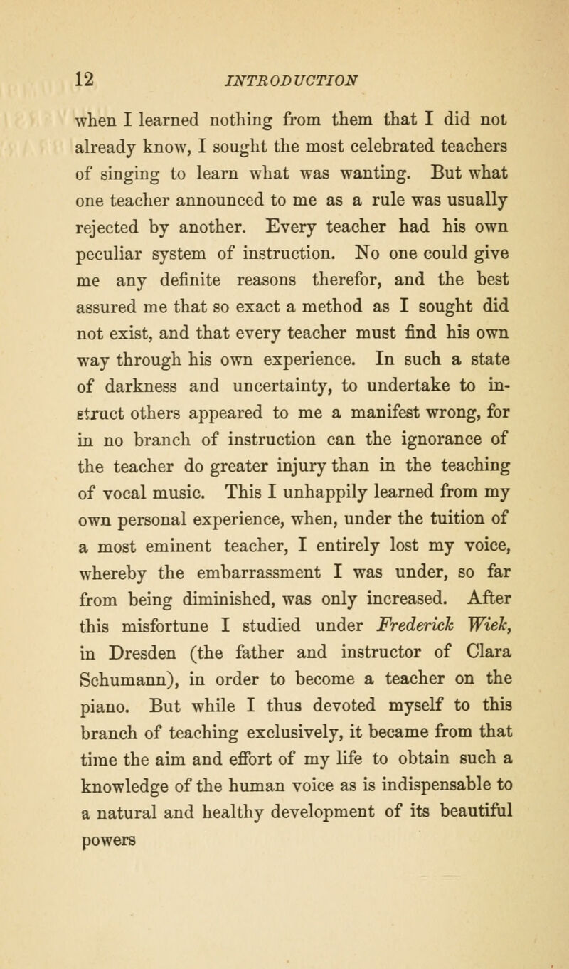 when I learned nothing from them that I did not already know, I sought the most celebrated teachers of singing to learn what was wanting. But what one teacher announced to me as a rule was usually rejected by another. Every teacher had his own peculiar system of instruction. No one could give me any definite reasons therefor, and the best assured me that so exact a method as I sought did not exist, and that every teacher must find his own way through his own experience. In such a state of darkness and uncertainty, to undertake to in- struct others appeared to me a manifest wrong, for in no branch of instruction can the ignorance of the teacher do greater injury than in the teaching of vocal music. This I unhappily learned from my own personal experience, when, under the tuition of a most eminent teacher, I entirely lost my voice, whereby the embarrassment I was under, so far from being diminished, was only increased. After this misfortune I studied under Frederick WieJc, in Dresden (the father and instructor of Clara Schumann), in order to become a teacher on the piano. But while I thus devoted myself to this branch of teaching exclusively, it became from that time the aim and effort of my life to obtain such a knowledge of the human voice as is indispensable to a natural and healthy development of its beautiful powers