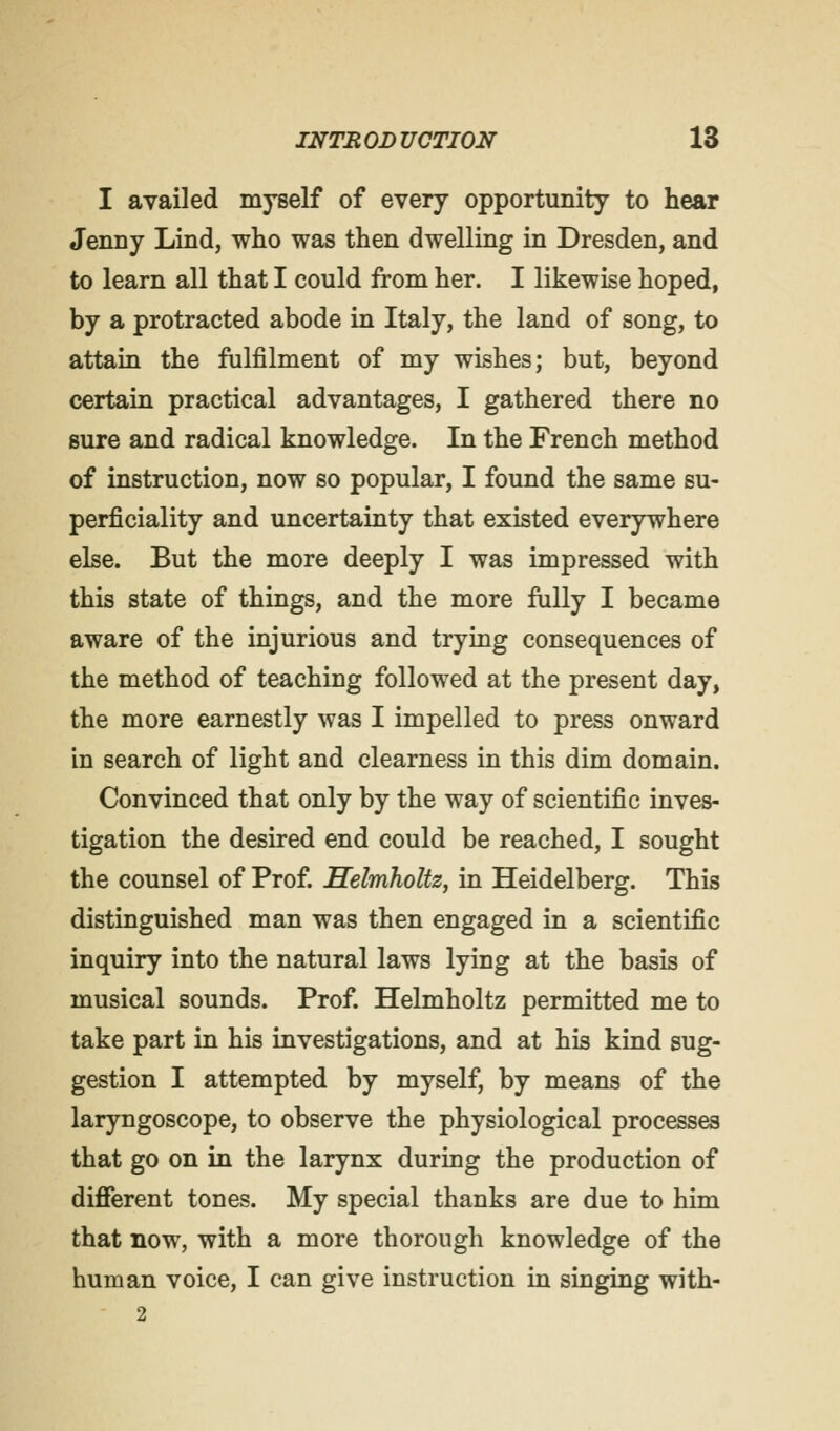 I availed myself of every opportunity to hear Jenny Lind, who was then dwelling in Dresden, and to learn all that I could from her. I likewise hoped, by a protracted abode in Italy, the land of song, to attain the fulfilment of my wishes; but, beyond certain practical advantages, I gathered there no sure and radical knowledge. In the French method of instruction, now so popular, I found the same su- perficiality and uncertainty that existed everywhere else. But the more deeply I was impressed with this state of things, and the more fully I became aware of the injurious and trying consequences of the method of teaching followed at the present day, the more earnestly was I impelled to press onward in search of light and clearness in this dim domain. Convinced that only by the way of scientific inves- tigation the desired end could be reached, I sought the counsel of Prof. Helmholtz, in Heidelberg. This distinguished man was then engaged in a scientific inquiry into the natural laws lying at the basis of musical sounds. Prof. Helmholtz permitted me to take part in his investigations, and at his kind sug- gestion I attempted by myself, by means of the laryngoscope, to observe the physiological processes that go on in the larynx during the production of different tones. My special thanks are due to him that now, with a more thorough knowledge of the human voice, I can give instruction in singing with- 2