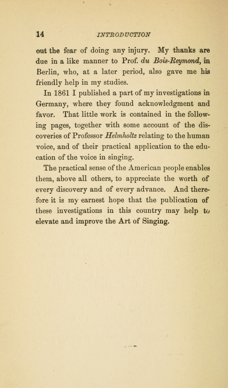 out the fear of doing any injury. My thanks are due in a like manner to Prof, du Bois-Beymond, in Berlin, who, at a later period, also gave me his friendly help in my studies. In 1861 I published a part of my investigations in Germany, where they found acknowledgment and favor. That little work is contained in the follow- ing pages, together with some account of the dis- coveries of Professor Helmholtz relating to the human voice, and of their practical application to the edu- cation of the voice in singing. The practical sense of the American people enables them, above all others, to appreciate the worth of every discovery and of every advance. And there- fore it is my earnest hope that the publication of these investigations in this country may help to elevate and improve the Art of Singing.