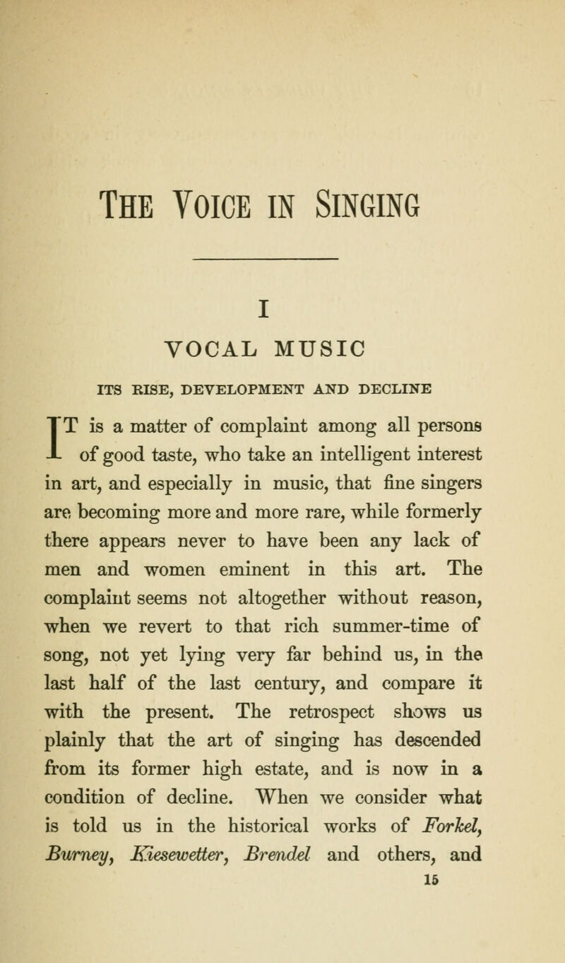 The Voice in Singing i I VOCAL MUSIC ITS RISE, DEVELOPMENT AND DECLINE T is a matter of complaint among all persons of good taste, who take an intelligent interest in art, and especially in music, that fine singers are becoming more and more rare, while formerly there appears never to have been any lack of men and women eminent in this art. The complaint seems not altogether without reason, when we revert to that rich summer-time of song, not yet lying very far behind us, in the last half of the last century, and compare it with the present. The retrospect shows us plainly that the art of singing has descended from its former high estate, and is now in a condition of decline. When we consider what is told us in the historical works of Forkel, Burney, Kiesewetter, Br&ndel and others, and