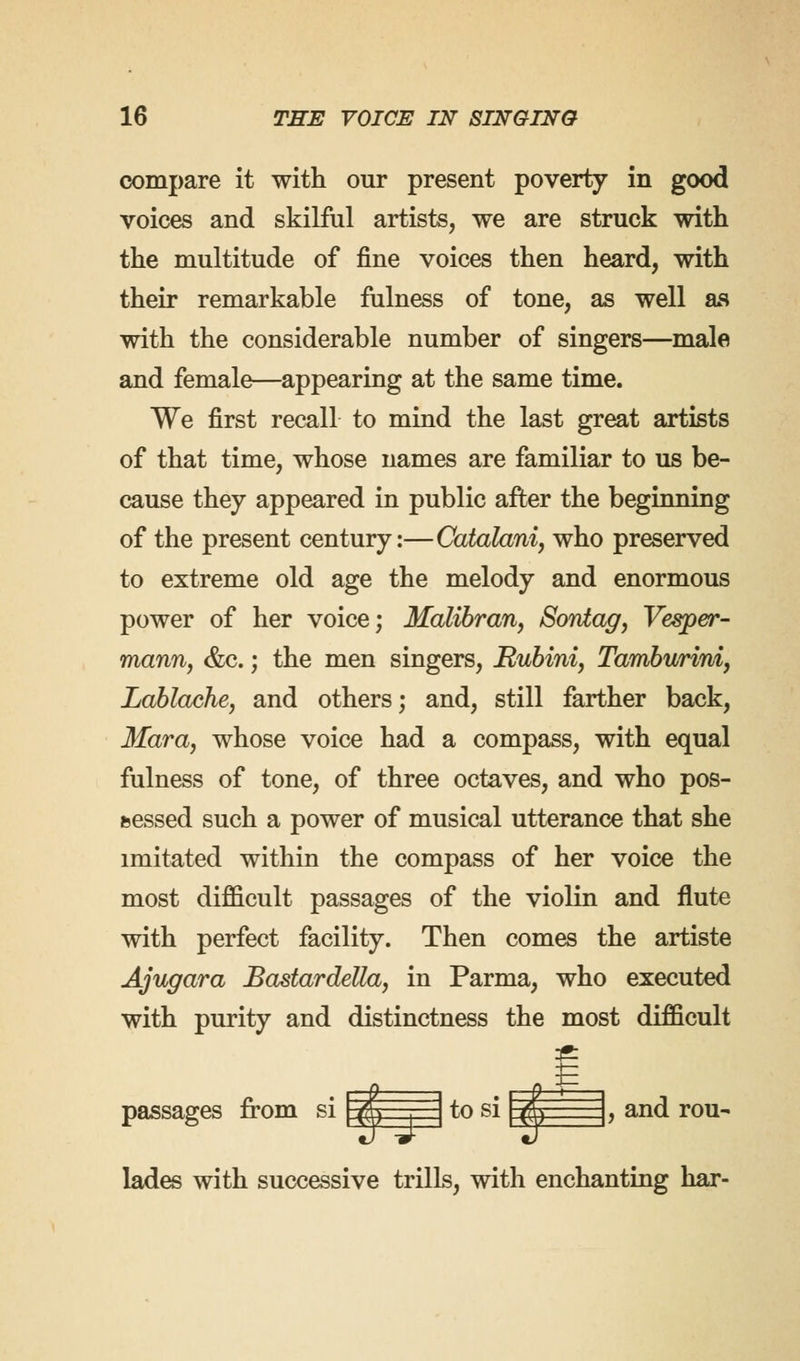 compare it with our present poverty in good voices and skilful artists, we are struck with the multitude of fine voices then heard, with their remarkable fulness of tone, as well as with the considerable number of singers—male and female—appearing at the same time. We first recall to mind the last great artists of that time, whose names are familiar to us be- cause they appeared in public after the beginning of the present century:—Catalani, who preserved to extreme old age the melody and enormous power of her voice; Malibran, Sontag, Vesper- mann, &c.; the men singers, Rubini, Tamburirvi, Lablache, and others; and, still farther back, Mara, whose voice had a compass, with equal fulness of tone, of three octaves, and who pos- sessed such a power of musical utterance that she imitated within the compass of her voice the most difficult passages of the violin and flute with perfect facility. Then comes the artiste Ajugara Bastardetta, in Parma, who executed with purity and distinctness the most difficult passages from si A . to si || , and rou- lades with successive trills, with enchanting har-