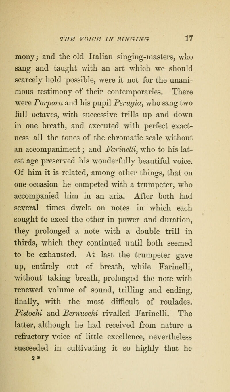 mony; and the old Italian singing-masters, who sang and taught with an art which we should scarcely hold possible, were it not for the unani- mous testimony of their contemporaries. There were Porpora and his pupil Perugia, who sang two full octaves, with successive trills up and down id one breath, and executed with perfect exact- ness all the tones of the chromatic scale without an accompaniment; and Farinelli, who to his lat- est age preserved his wonderfully beautiful voice. Of him it is related, among other things, that on one occasion he competed with a trumpeter, who accompanied him in an aria. After both had several times dwelt on notes in which each sought to excel the other in power and duration, they prolonged a note with a double trill in thirds, which they continued until both seemed to be exhausted. At last the trumpeter gave up, entirely out of breath, while Farinelli, without taking breath, prolonged the note with renewed volume of sound, trilling and ending, finally, with the most difficult of roulades. Pistochi and Bernucchi rivalled Farinelli. The latter, although he had received from nature a refractory voice of little excellence, nevertheless succeeded in cultivating it so highly that he 2*