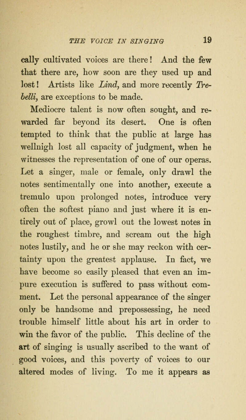 cally cultivated voices are there! And the few that there are, how soon are they used up and lost! Artists like IAnd, and more recently Tre- bellij are exceptions to be made. Mediocre talent is now often sought, and re- warded far beyond its desert. One is often tempted to think that the public at large has wellnigh lost all capacity of judgment, when he witnesses the representation of one of our operas. Let a singer, male or female, only drawl the notes sentimentally one into another, execute a tremulo upon prolonged notes, introduce very often the softest piano and just where it is en- tirely out of place, growl out the lowest notes in the roughest timbre, and scream out the high notes lustily, and he or she may reckon with cer- tainty upon the greatest applause. In fact, we have become so easily pleased that even an im- pure execution is suffered to pass without com- ment. Let the personal appearance of the singer only be handsome and prepossessing, he need trouble himself little about his art in order to win the favor of the public. This decline of the art of singing is usually ascribed to the want of good voices, and this poverty of voices to our altered modes of living. To me it appears as