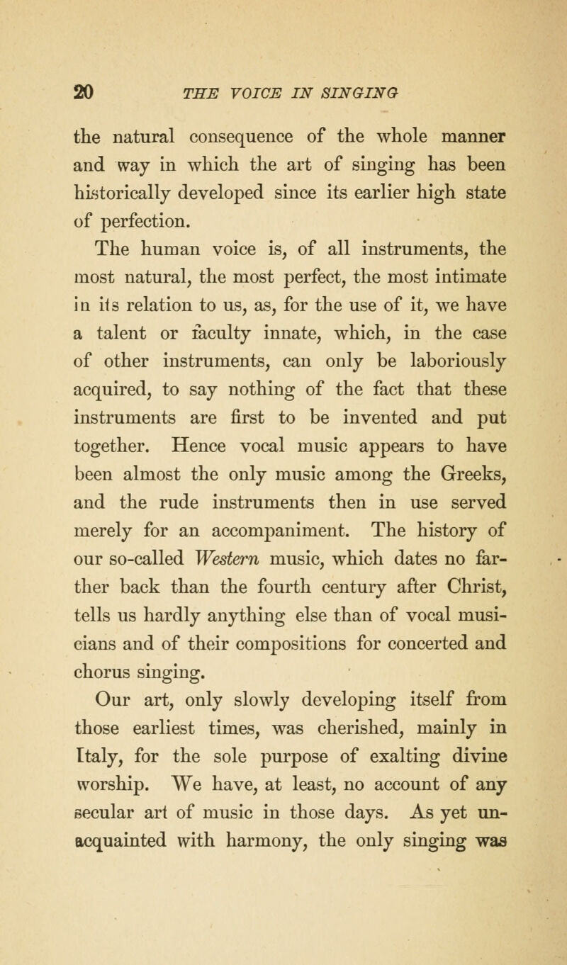 the natural consequence of the whole manner and way in which the art of singing has been historically developed since its earlier high state of perfection. The human voice is, of all instruments, the most natural, the most perfect, the most intimate iq its relation to us, as, for the use of it, we have a talent or faculty innate, which, in the case of other instruments, can only be laboriously acquired, to say nothing of the fact that these instruments are first to be invented and put together. Hence vocal music appears to have been almost the only music among the Greeks, and the rude instruments then in use served merely for an accompaniment. The history of our so-called Western music, which dates no far- ther back than the fourth century after Christ, tells us hardly anything else than of vocal musi- cians and of their compositions for concerted and chorus singing. Our art, only slowly developing itself from those earliest times, was cherished, mainly in Italy, for the sole purpose of exalting divine worship. We have, at least, no account of any secular art of music in those days. As yet un- acquainted with harmony, the only singing was