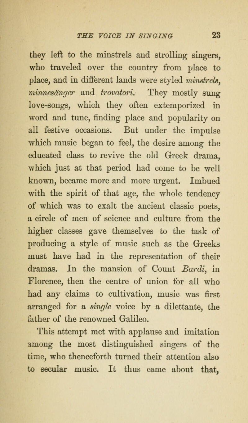 they left to the minstrels and strolling singers, who traveled over the country from place to place, and in different lands were styled minstrehy minnesdnger and trovatori. They mostly sung love-songs, which they often extemporized in word and tune, finding place and popularity on all festive occasions. But under the impulse which music began to feel, the desire among the educated class to revive the old Greek drama, which just at that period had come to be well known, became more and more urgent. Imbued with the spirit of that age, the whole tendency of which was to exalt the ancient classic poets, a circle of men of science and culture from the higher classes gave themselves to the task of producing a style of music such as the Greeks must have had in the representation of their dramas. In the mansion of Count Bardi, in Florence, then the centre of union for all who had any claims to cultivation, music was first arranged for a single voice by a dilettante, the father of the renowned Galileo. This attempt met with applause and imitation among the most distinguished singers of the time, who thenceforth turned their attention also to secular music. It thus came about that,