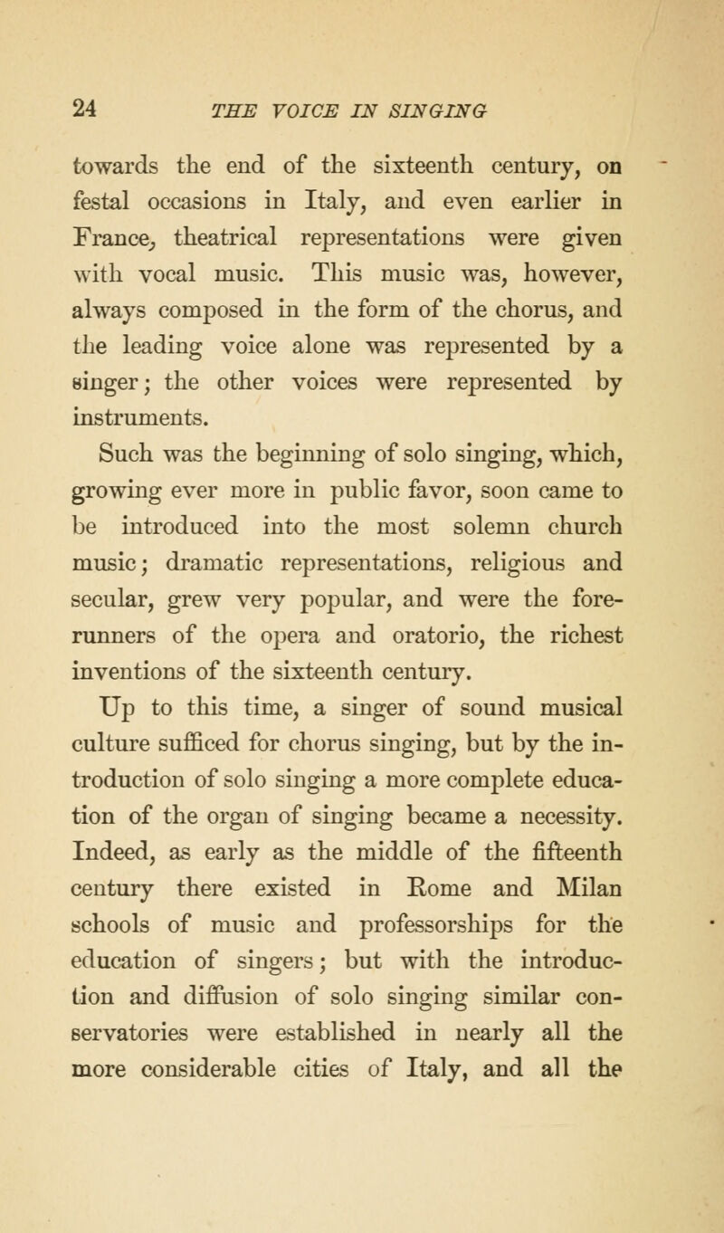 towards the end of the sixteenth century, on festal occasions in Italy, and even earlier in France^ theatrical representations were given with vocal music. This music was, however, always composed in the form of the chorus, and the leading voice alone was represented by a singer; the other voices were represented by instruments. Such was the beginning of solo singing, which, growing ever more in public favor, soon came to be introduced into the most solemn church music; dramatic representations, religious and secular, grew very popular, and were the fore- runners of the opera and oratorio, the richest inventions of the sixteenth century. Up to this time, a singer of sound musical culture sufficed for chorus singing, but by the in- troduction of solo singing a more complete educa- tion of the organ of singing became a necessity. Indeed, as early as the middle of the fifteenth century there existed in Rome and Milan schools of music and professorships for the education of singers; but with the introduc- tion and diffusion of solo singing similar con- servatories were established in nearly all the more considerable cities of Italy, and all the