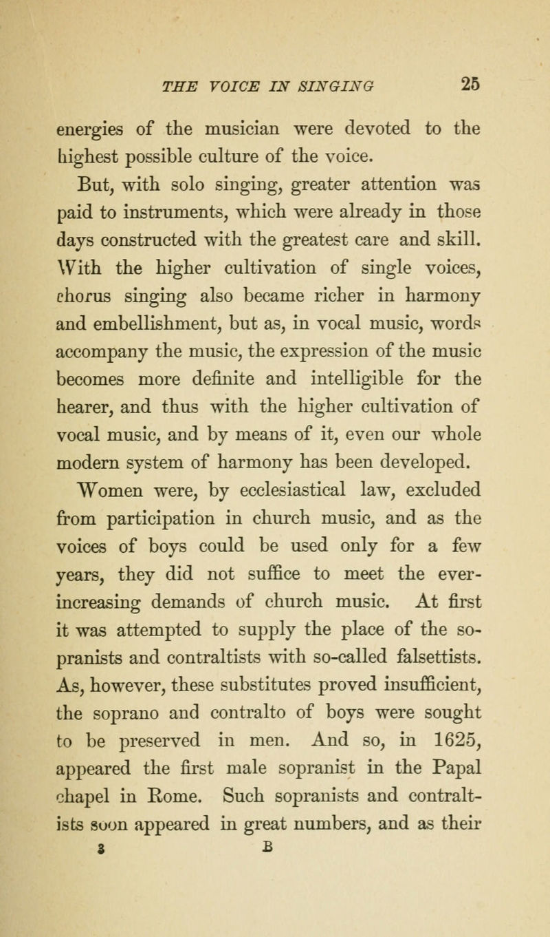 energies of the musician were devoted to the highest possible culture of the voice. But, with solo singing, greater attention was paid to instruments, which were already in those days constructed with the greatest care and skill. With the higher cultivation of single voices, chorus singing also became richer in harmony and embellishment, but as, in vocal music, words accompany the music, the expression of the music becomes more definite and intelligible for the hearer, and thus with the higher cultivation of vocal music, and by means of it, even our whole modern system of harmony has been developed. Women were, by ecclesiastical law, excluded from participation in church music, and as the voices of boys could be used only for a few years, they did not suffice to meet the ever- increasing demands of church music. At first it was attempted to supply the place of the so- pranists and contraltists with so-called falsettists. As, however, these substitutes proved insufficient, the soprano and contralto of boys were sought to be preserved in men. And so, in 1625, appeared the first male sopranist in the Papal chapel in Rome. Such sopranists and contralt- ists suon appeared in great numbers, and as their