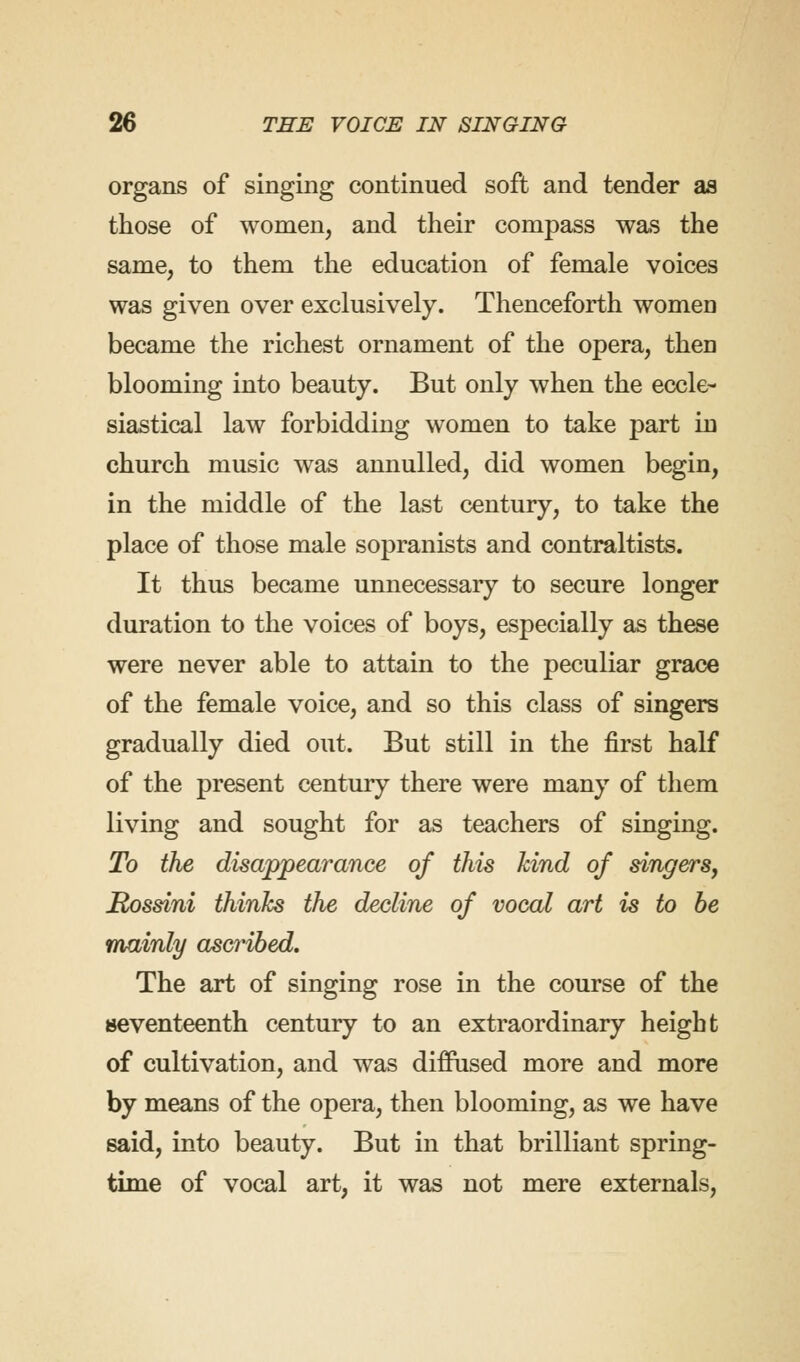 organs of singing continued soft and tender as those of women, and their compass was the same, to them the education of female voices was given over exclusively. Thenceforth women became the richest ornament of the opera, then blooming into beauty. But only when the eccle- siastical law forbidding women to take part in church music was annulled, did women begin, in the middle of the last century, to take the place of those male sopranists and contraltists. It thus became unnecessary to secure longer duration to the voices of boys, especially as these were never able to attain to the peculiar grace of the female voice, and so this class of singers gradually died out. But still in the first half of the present century there were many of them living and sought for as teachers of singing. To the disappearance of this kind of singers, Rossini thinks the decline of vocal art is to be mainly ascribed. The art of singing rose in the course of the seventeenth century to an extraordinary height of cultivation, and was diffused more and more by means of the opera, then blooming, as we have said, into beauty. But in that brilliant spring- time of vocal art, it was not mere externals,