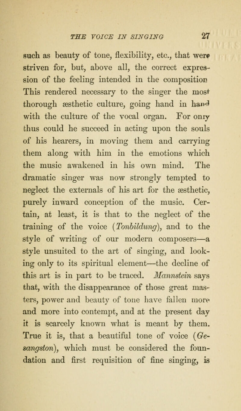 such as beauty of tone, flexibility, etc., that were striven for, but, above all, the correct expres- sion of the feeling intended in the composition This rendered necessary to the singer the most thorough aesthetic culture, going hand in hand with the culture of the vocal organ. For oniy thus could he succeed in acting upon the souls of his hearers, in moving them and carrying them along with him in the emotions which the music awakened in his own mind. The dramatic singer was now strongly tempted to neglect the externals of his art for the aesthetic, purely inward conception of the music. Cer- tain, at least, it is that to the neglect of the training of the voice (Tonbildung), and to the style of writing of our modern composers—a style unsuited to the art of singing, and look- ing only to its spiritual element—the decline of this art is in part to be traced. Mannstein says that, with the disappearance of those great mas- ters, power and beauty of tone have fallen more and more into contempt, and at the present day it is scarcely known what is meant by them. True it is, that a beautiful tone of voice (Ge- sangston), which must be considered the foun- dation and first requisition of fine singing, is