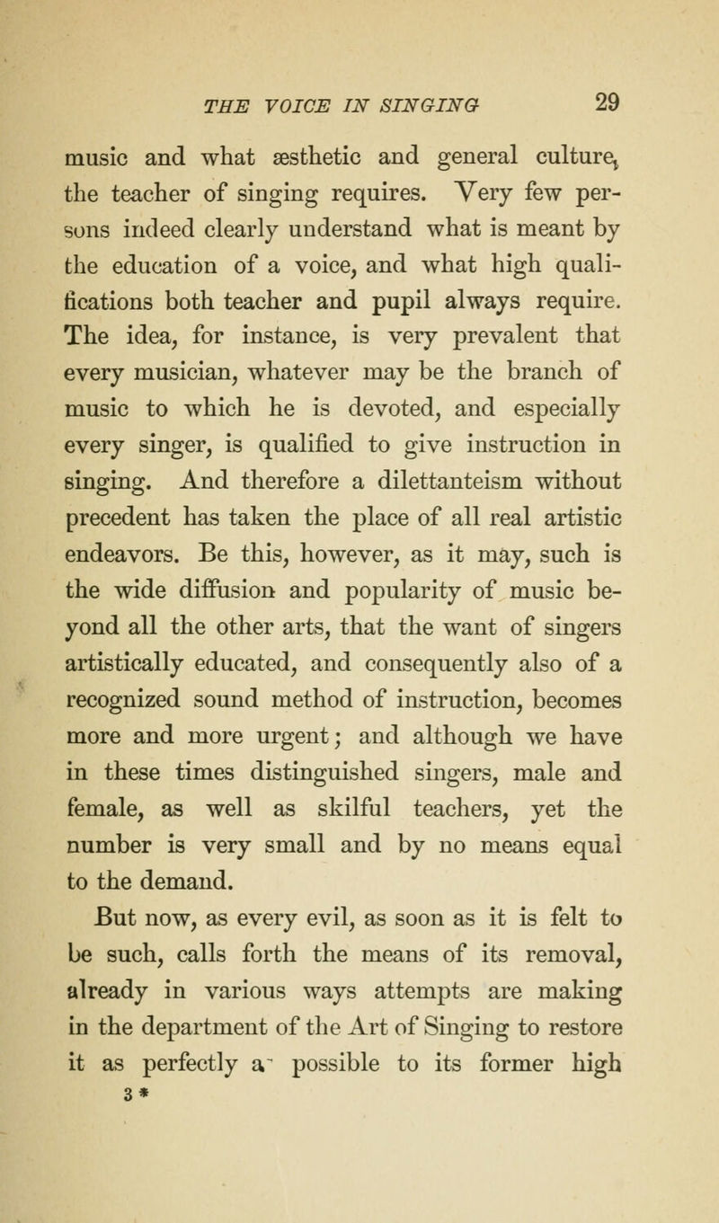 music and what aesthetic and general culture,, the teacher of singing requires. Very few per- sons indeed clearly understand what is meant by the education of a voice, and what high quali- fications both teacher and pupil always require. The idea, for instance, is very prevalent that every musician, whatever may be the branch of music to which he is devoted, and especially every singer, is qualified to give instruction in singing. And therefore a dilettanteism without precedent has taken the place of all real artistic endeavors. Be this, however, as it may, such is the wide diffusion and popularity of music be- yond all the other arts, that the want of singers artistically educated, and consequently also of a recognized sound method of instruction, becomes more and more urgent; and although we have in these times distinguished singers, male and female, as well as skilful teachers, yet the number is very small and by no means equal to the demand. But now, as every evil, as soon as it is felt to be such, calls forth the means of its removal, already in various ways attempts are making in the department of the Art of Singing to restore it as perfectly a~ possible to its former high 3*