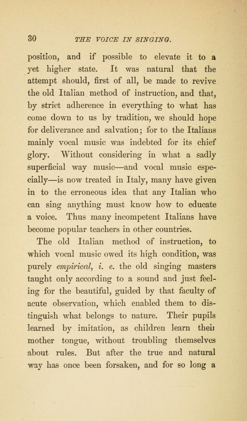 position, and if possible to elevate it to a yet higher state. It was natural that the attempt should, first of all, be made to revive the old Italian method of instruction, and that, by strict adherence in everything to what has come down to us by tradition, we should hope for deliverance and salvation; for to the Italians mainly vocal music was indebted for its chief glory. Without considering in what a sadly superficial way music—and vocal music espe- cially—is now treated in Italy, many have given in to the erroneous idea that any Italian who can sing anything must know how to educate a voice. Thus many incompetent Italians have become popular teachers in other countries. The old Italian method of instruction, to which vocal music owed its high condition, was purely empirical, i. e. the old singing masters taught only according to a sound and just feel- ing for the beautiful, guided by that faculty of acute observation, which enabled them to dis- tinguish what belongs to nature. Their pupils learned by imitation, as children learn then mother tongue, without troubling themselves about rules. But after the true and natural way has once been forsaken, and for so long a