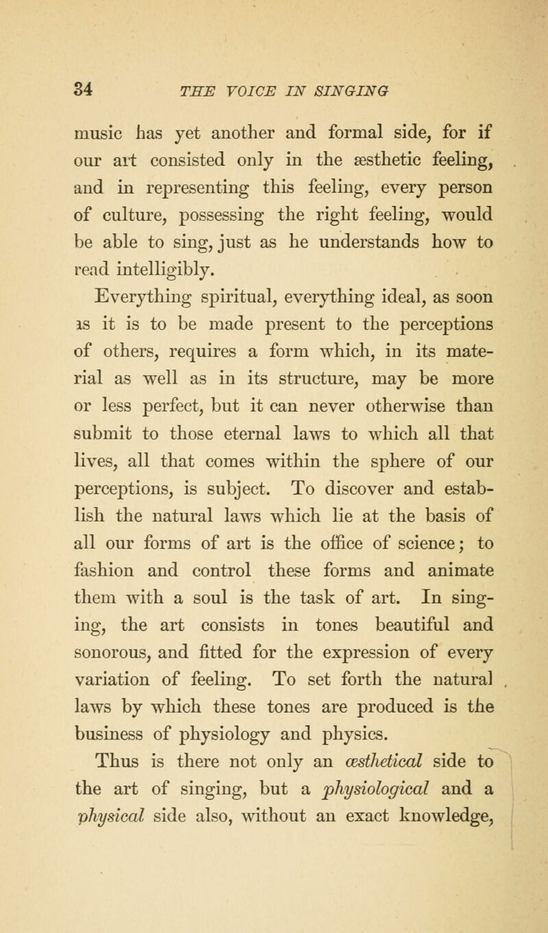 music has yet another and formal side, for if our ail consisted only in the aesthetic feeling, and in representing this feeling, every person of culture, possessing the right feeling, would be able to sing, just as he understands how to read intelligibly. Everything spiritual, everything ideal, as soon is it is to be made present to the perceptions of others, requires a form which, in its mate- rial as well as in its structure, may be more or less perfect, but it can never otherwise than submit to those eternal laws to which all that lives, all that comes within the sphere of our perceptions, is subject. To discover and estab- lish the natural laws which lie at the basis of all our forms of art is the office of science; to fashion and control these forms and animate them with a soul is the task of art. In sing- ing, the art consists in tones beautiful and sonorous, and fitted for the expression of every variation of feeling. To set forth the natural laws by which these tones are produced is the business of physiology and physics. Thus is there not only an cesthetical side to the art of singing, but a physiological and a physical side also, without an exact knowledge,