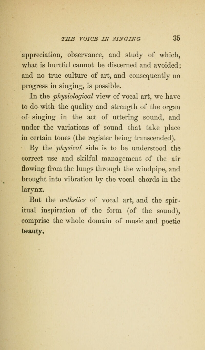 appreciation, observance, and study of which, what is hurtful cannot be discerned and avoided; and no true culture of art, and consequently no progress in singing, is possible. In the physiological view of vocal art, we have to do with the quality and strength of the organ of singing in the act of uttering sound, and under the variations of sound that take place in certain tones (the register being transcended). By the physical side is to be understood the correct use and skilful management of the air flowing from the lungs through the windpipe, and brought into vibration by the vocal chords in the larynx. But the aesthetics of vocal art, and the spir- itual inspiration of the form (of the sound), comprise the whole domain of music and poetic beauty.