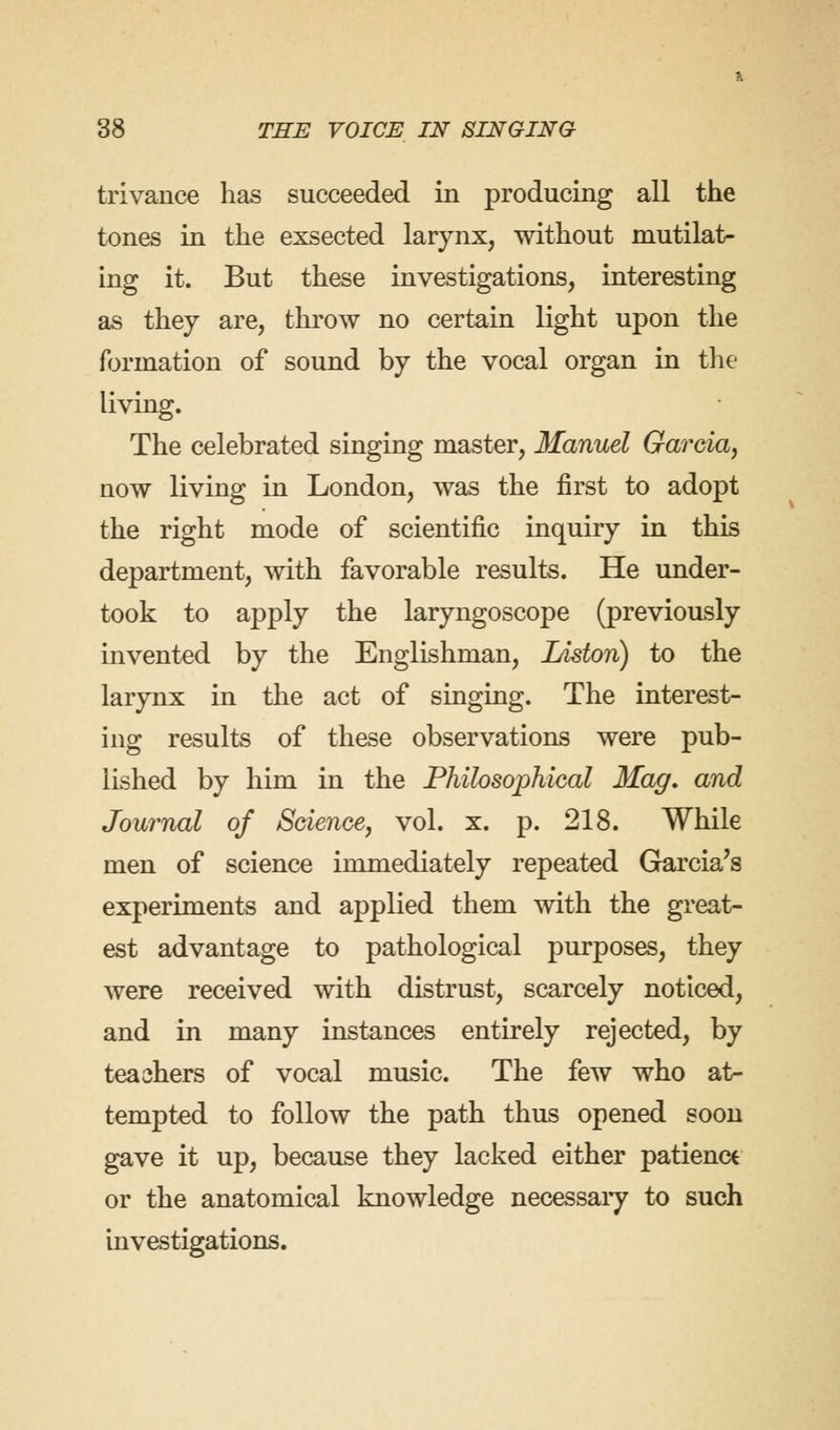 trivance has succeeded in producing all the tones in the exsected larynx, without mutilat- ing it. But these investigations, interesting as they are, throw no certain light upon the formation of sound by the vocal organ in the living. The celebrated singing master, Manuel Garcia, now living in London, was the first to adopt the right mode of scientific inquiry in this department, with favorable results. He under- took to apply the laryngoscope (previously invented by the Englishman, IAston) to the larynx in the act of singing. The interest- ing results of these observations were pub- lished by him in the Philosophical Mag. and Journal of Science, vol. x. p. 218. While men of science immediately repeated Garcia's experiments and applied them with the great- est advantage to pathological purposes, they were received with distrust, scarcely noticed, and in many instances entirely rejected, by teachers of vocal music. The few who at- tempted to follow the path thus opened soon gave it up, because they lacked either patience or the anatomical knowledge necessary to such investigations.