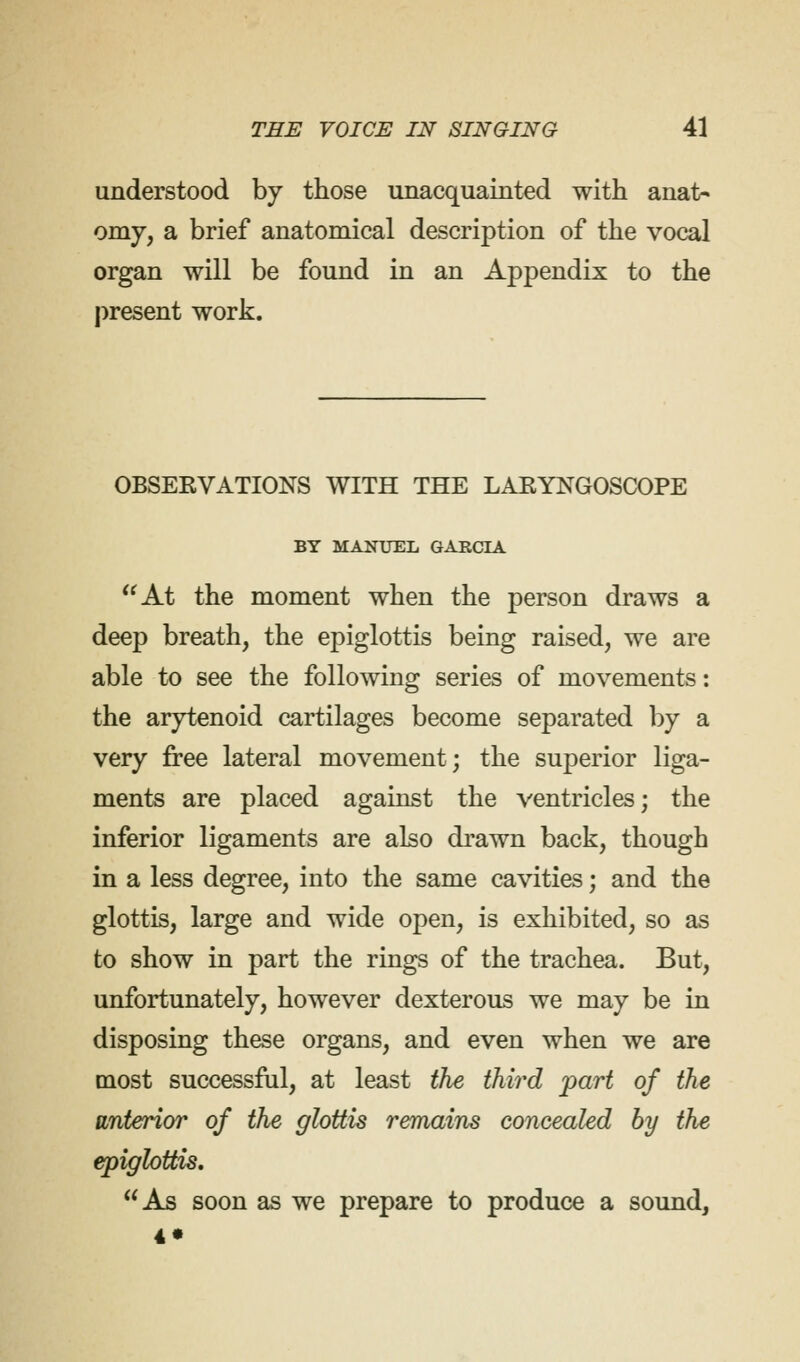 understood by those unacquainted with anat- omy, a brief anatomical description of the vocal organ will be found in an Appendix to the present work. OBSERVATIONS WITH THE LARYNGOSCOPE BY MANUEL GARCIA At the moment when the person draws a deep breath, the epiglottis being raised, we are able to see the following series of movements: the arytenoid cartilages become separated by a very free lateral movement; the superior liga- ments are placed against the ventricles; the inferior ligaments are also drawn back, though in a less degree, into the same cavities; and the glottis, large and wide open, is exhibited, so as to show in part the rings of the trachea. But, unfortunately, however dexterous we may be in disposing these organs, and even when we are most successful, at least the third part of the anterior of the glottis remains concealed by the epiglottis. As soon as we prepare to produce a sound, 4»