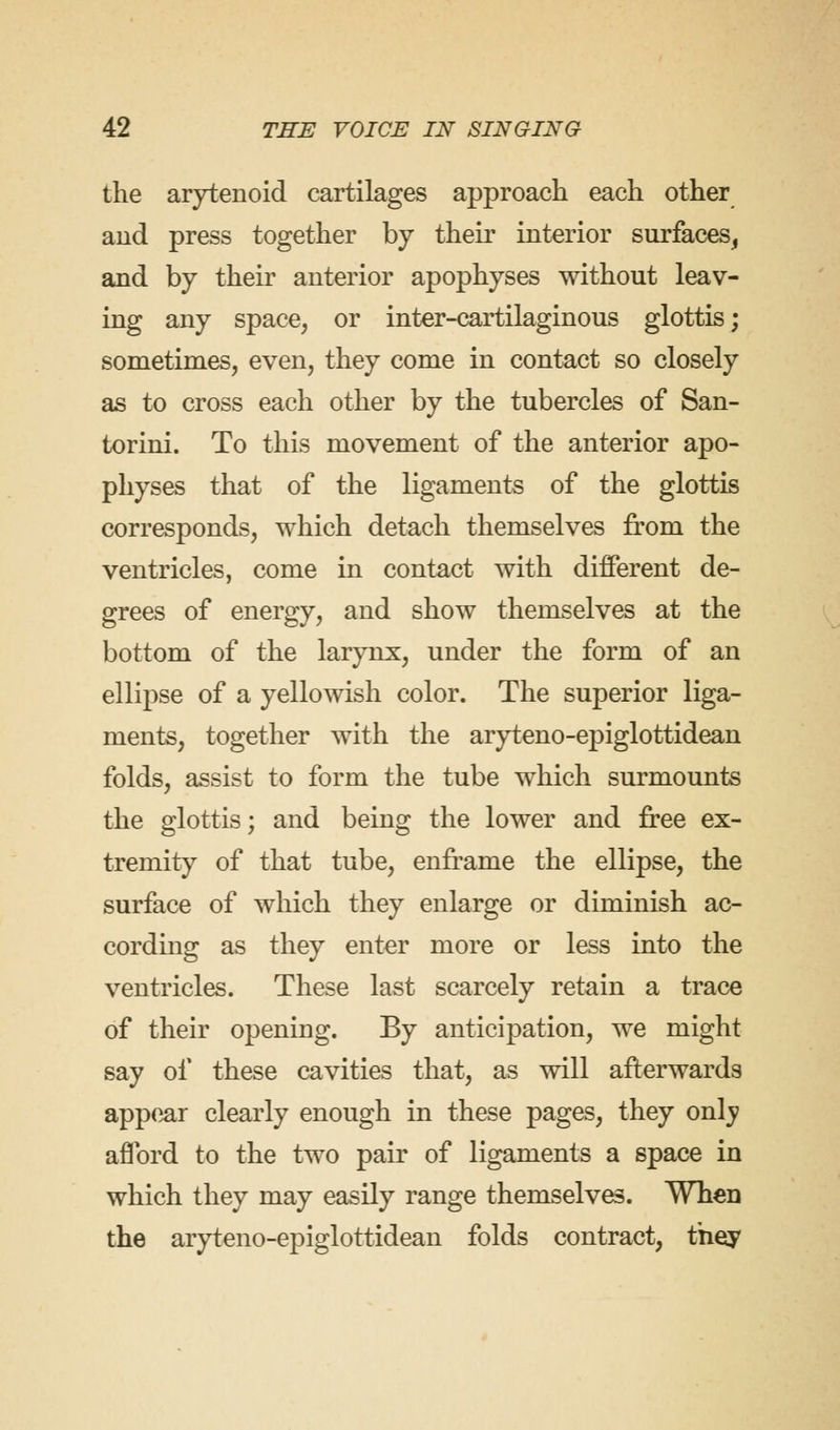 the arytenoid cartilages approach each other and press together by their interior surfaces, and by their anterior apophyses without leav- ing any space, or inter-cartilaginous glottis; sometimes, even, they come in contact so closely as to cross each other by the tubercles of San- torini. To this movement of the anterior apo- physes that of the ligaments of the glottis corresponds, which detach themselves from the ventricles, come in contact with different de- grees of energy, and show themselves at the bottom of the larynx, under the form of an ellipse of a yellowish color. The superior liga- ments, together with the aryteno-epiglottidean folds, assist to form the tube which surmounts the glottis; and being the lower and free ex- tremity of that tube, enframe the ellipse, the surface of which they enlarge or diminish ac- cording as they enter more or less into the ventricles. These last scarcely retain a trace of their opening. By anticipation, we might say of these cavities that, as will afterwards appear clearly enough in these pages, they onlv afford to the two pair of ligaments a space in which they may easily range themselves. When the aryteno-epiglottidean folds contract, they