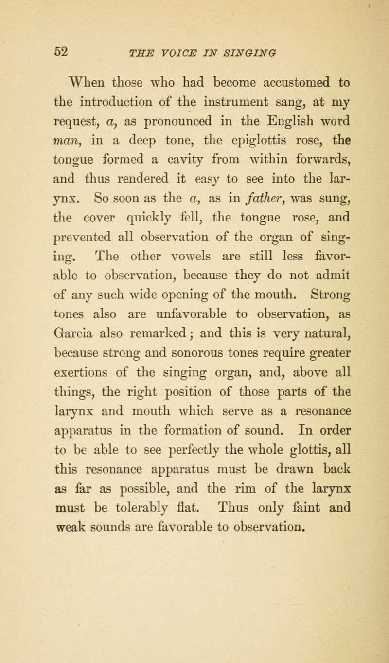 When those who had become accustomed to the introduction of the instrument sang, at my request, a, as pronounced in the English word man, in a deep tone, the epiglottis rose, the tongue formed a cavity from within forwards, and thus rendered it easy to see into the lar- ynx. So soon as the a, as in father, was sung, the cover quickly fell, the tongue rose, and prevented all observation of the organ of sing- ing. The other vowels are still less favor- able to observation, because they do not admit of any such wide opening of the mouth. Strong tones also are unfavorable to observation, as Garcia also remarked; and this is very natural, because strong and sonorous tones require greater exertions of the singing organ, and, above all things, the right position of those parts of the larynx and mouth which serve as a resonance apparatus in the formation of sound. In order to be able to see perfectly the whole glottis, all this resonance apparatus must be drawn back as far as possible, and the rim of the larynx must be tolerably flat. Thus only faint and weak sounds are favorable to observation.