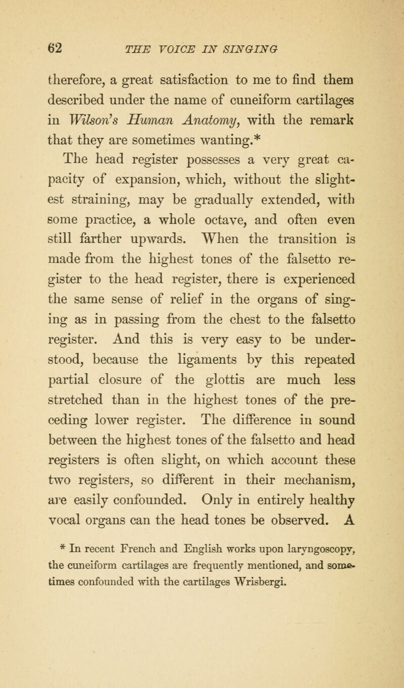 therefore, a great satisfaction to me to find them described under the name of cuneiform cartilages in Wilson's Human Anatomy, with the remark that they are sometimes wanting.* The head register possesses a very great ca- pacity of expansion, which, without the slight- est straining, may be gradually extended, with some practice, a whole octave, and often even still farther upwards. When the transition is made from the highest tones of the falsetto re- gister to the head register, there is experienced the same sense of relief in the organs of sing- ing as in passing from the chest to the falsetto register. And this is very easy to be under- stood, because the ligaments by this repeated partial closure of the glottis are much less stretched than in the highest tones of the pre- ceding lower register. The difference in sound between the highest tones of the falsetto and head registers is often slight, on which account these two registers, so different in their mechanism, are easily confounded. Only in entirely healthy vocal organs can the head tones be observed. A * In recent French and English works upon laryngoscopy, the cuneiform cartilages are frequently mentioned, and some- times confounded with the cartilages Wrisbergi.