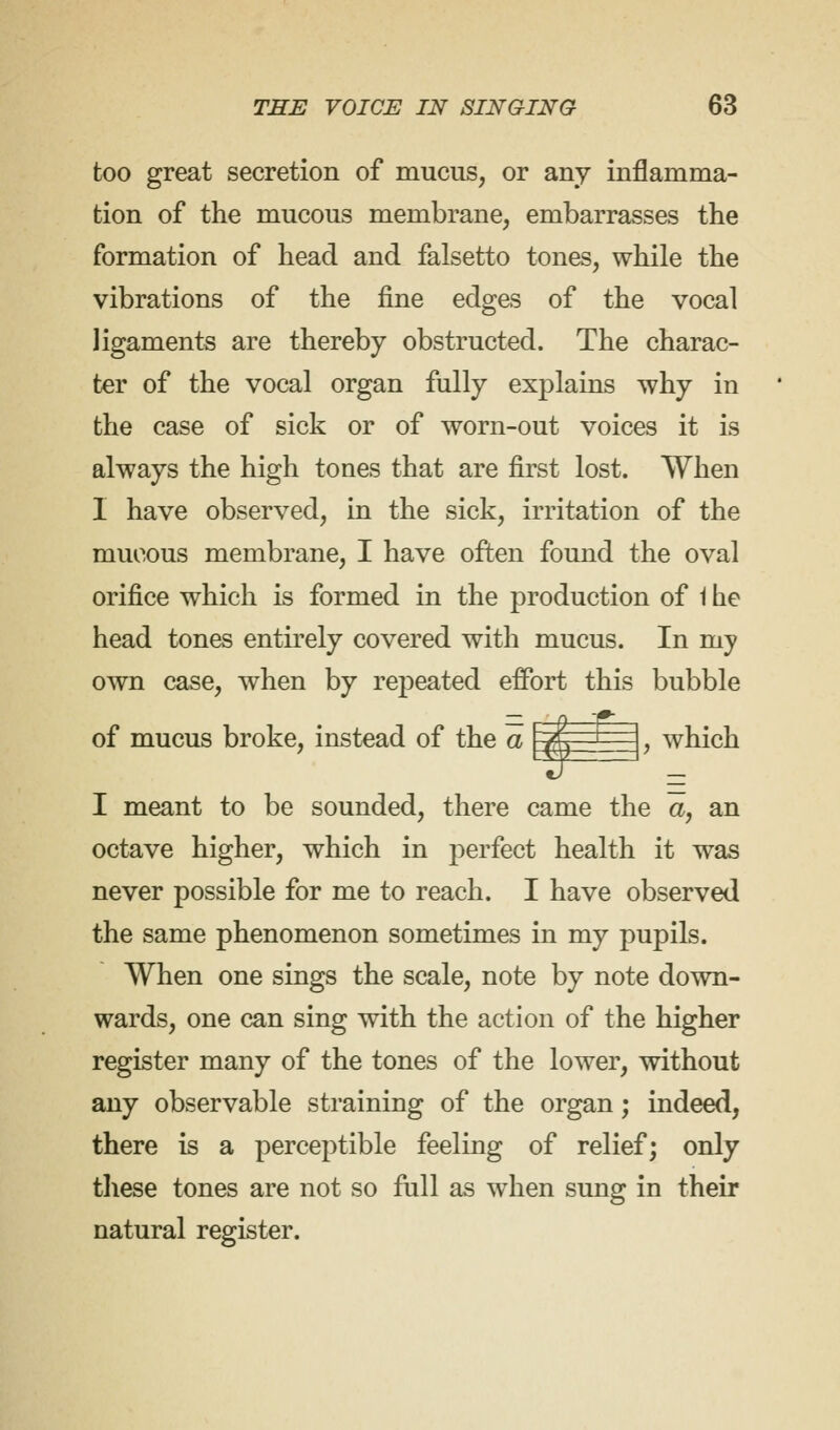 too great secretion of mucus, or any inflamma- tion of the mucous membrane, embarrasses the formation of head and falsetto tones, while the vibrations of the fine edges of the vocal ligaments are thereby obstructed. The charac- ter of the vocal organ fully explains why in the case of sick or of worn-out voices it is always the high tones that are first lost. When I have observed, in the sick, irritation of the mucous membrane, I have often found the oval orifice which is formed in the production of 1 he head tones entirely covered with mucus. In my own case, when by repeated effort this bubble of mucus broke, instead of the a '/, I , which I meant to be sounded, there came the a, an octave higher, which in perfect health it was never possible for me to reach. I have observed the same phenomenon sometimes in my pupils. When one sings the scale, note by note down- wards, one can sing with the action of the higher register many of the tones of the lower, without any observable straining of the organ; indeed, there is a perceptible feeling of relief; only these tones are not so full as when sung in their natural register.