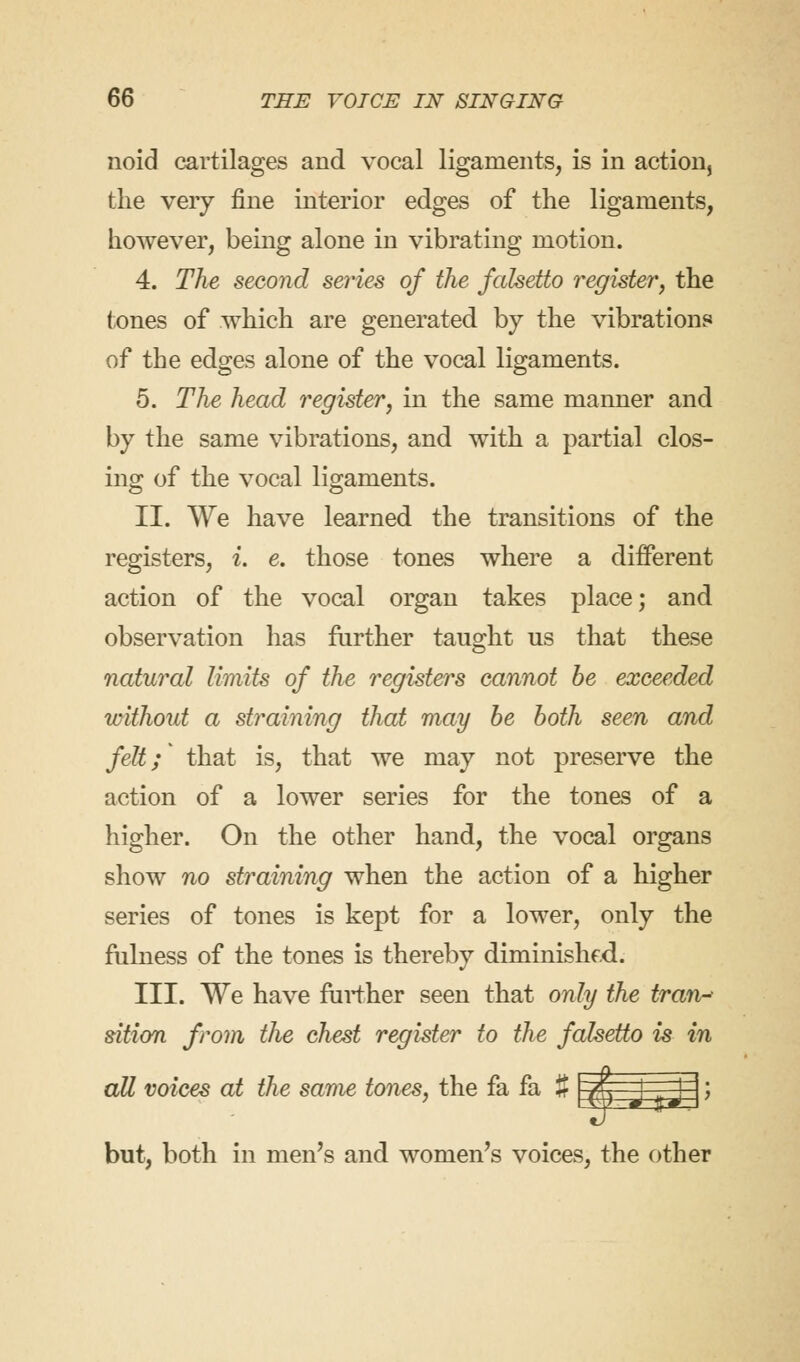 noid cartilages and vocal ligaments, is in action, the very fine interior edges of the ligaments, however, being alone in vibrating motion. 4. The second series of the falsetto register, the (ones of which are generated by the vibrations of the edges alone of the vocal ligaments. 5. The head register, in the same manner and by the same vibrations, and with a partial clos- ing of the vocal ligaments. II. We have learned the transitions of the registers, i. e. those tones where a different action of the vocal organ takes place; and observation has further taught us that these natural limits of the registers cannot be exceeded without a straining that may be both seen and felt; that is, that we may not preserve the action of a lower series for the tones of a higher. On the other hand, the vocal organs show no straining when the action of a higher series of tones is kept for a lower, only the fulness of the tones is thereby diminishf.d. III. We have further seen that only the tran- sition from the chest register to the falsetto is in all voices at the same tones, the fa fa % but, both in men's and women's voices, the other