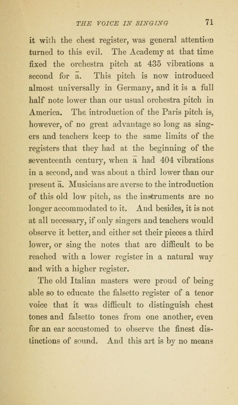 it with the chest register, was general attention turned to this evil. The Academy at that time fixed the orchestra pitch at 435 vibrations a second for a. This pitch is now introduced almost universally in Germany, and it is a full half note lower than our usual orchestra pitch in America. The introduction of the Paris pitch is, however, of no great advantage so long as sing- ers and teachers keep to the same limits of the registers that they had at the beginning of the seventeenth century, when a had 404 vibrations in a second, and was about a third lower than our present a. Musicians are averse to the introduction of this old low pitch, as the instruments are no longer accommodated to it. And besides, it is not at all necessary, if only singers and teachers would observe it better, and either set their pieces a third lower, or sing the notes that are difficult to be reached with a lower register in a natural way and with a higher register. The old Italian masters were proud of being able so to educate the falsetto register of a tenor voice that it was difficult to distinguish chest tones and falsetto tones from one another, even for an ear accustomed to observe the finest dis- tinctions of sound. And this art is by no meaii3