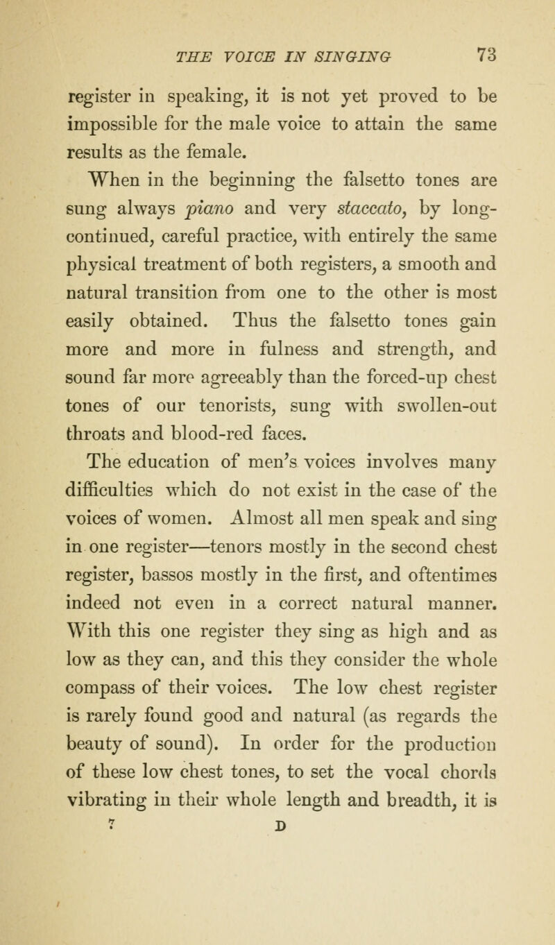 register in speaking, it is not yet proved to be impossible for the male voice to attain the same results as the female. When in the beginning the falsetto tones are sung always piano and very staccato, by long- continued, careful practice, with entirely the same physical treatment of both registers, a smooth and natural transition from one to the other is most easily obtained. Thus the falsetto tones gain more and more in fulness and strength, and sound far more agreeably than the forced-up chest tones of our tenorists, sung with swTollen-out throats and blood-red faces. The education of men's voices involves manv difficulties which do not exist in the case of the voices of women. Almost all men speak and sing in one register—tenors mostly in the second chest register, bassos mostly in the first, and oftentimes indeed not even in a correct natural manner. With this one register they sing as high and as low as they can, and this they consider the whole compass of their voices. The low chest register is rarely found good and natural (as regards the beauty of sound). In order for the production of these low chest tones, to set the vocal chorda vibrating in their whole length and breadth, it is