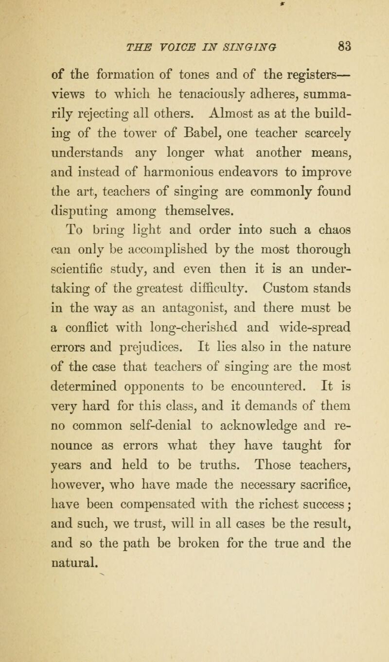 of the formation of tones and of the registers— views to which he tenaciously adheres, summa- rily rejecting all others. Almost as at the build- ing of the tower of Babel, one teacher scarcely understands any longer what another means, and instead of harmonious endeavors to improve the art, teachers of singing are commonly found disputing among themselves. To bring light and order into such a chaos can only be accomplished by the most thorough scientific study, and even then it is an under- taking of the greatest difficulty. Custom stands in the way as an antagonist, and there must be a conflict with long-cherished and wide-spread errors and prejudices. It lies also in the nature of the case that teachers of singing are the most determined opponents to be encountered. It is very hard for this class, and it demands of them no common self-denial to acknowledge and re- nounce as errors what they have taught for years and held to be truths. Those teachers, however, who have made the necessary sacrifice, have been compensated with the richest success; and such, we trust, will in all cases be the result, and so the path be broken for the true and the natural.