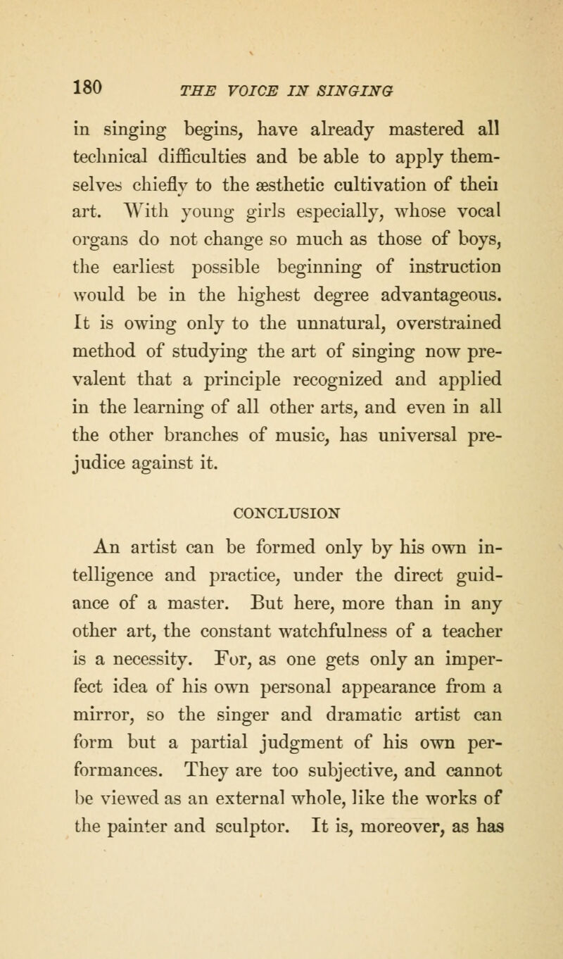 in singing begins, have already mastered all technical difficulties and be able to apply them- selves chiefly to the aesthetic cultivation of theii art. With young girls especially, whose vocal organs do not change so much as those of boys, the earliest possible beginning of instruction would be in the highest degree advantageous. It is owing only to the unnatural, overstrained method of studying the art of singing now pre- valent that a principle recognized and applied in the learning of all other arts, and even in all the other branches of music, has universal pre- judice against it. CONCLUSION An artist can be formed only by his own in- telligence and practice, under the direct guid- ance of a master. But here, more than in any other art, the constant watchfulness of a teacher is a necessity. For, as one gets only an imper- fect idea of his own personal appearance from a mirror, so the singer and dramatic artist can form but a partial judgment of his own per- formances. They are too subjective, and cannot be viewed as an external whole, like the works of the painter and sculptor. It is, moreover, as has