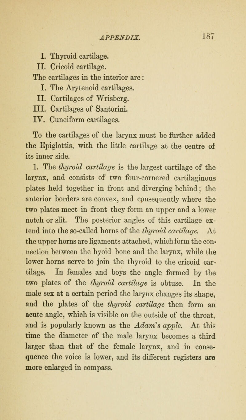 I. Thyroid cartilage. II. Cricoid cartilage. The cartilages in the interior are: I. The Arytenoid cartilages. II. Cartilages of Wrisberg. III. Cartilages of Santorini. IV. Cuneiform cartilages. To the cartilages of the larynx must be further added the Epiglottis, with the little cartilage at the centre of its inner side. 1. The thyroid cartilage is the largest cartilage of the larynx, and consists of two four-cornered cartilaginous plates held together in front and diverging behind; the anterior borders are convex, and cpnsequently where the two plates meet in front they form an upper and a lower notch or slit. The posterior angles of this cartilage ex- tend into the so-called horns of the thyroid cartilage. At the upper horns are ligaments attached, which form the con- nection between the hyoid bone and the larynx, while the lower horns serve to join the thyroid to the cricoid car- tilage. In females and boys the angle formed by the two plates of the thyroid cartilage is obtuse. In the male sex at a certain period the larynx changes its shape, and the plates of the thyroid cartilage then form an acute angle, which is visible on the outside of the throat, and is popularly known as the Adam's apple. At this time the diameter of the male larynx becomes a third larger than that of the female larynx, and in conse- quence the voice is lower, and its different registers are more enlarged in compass.