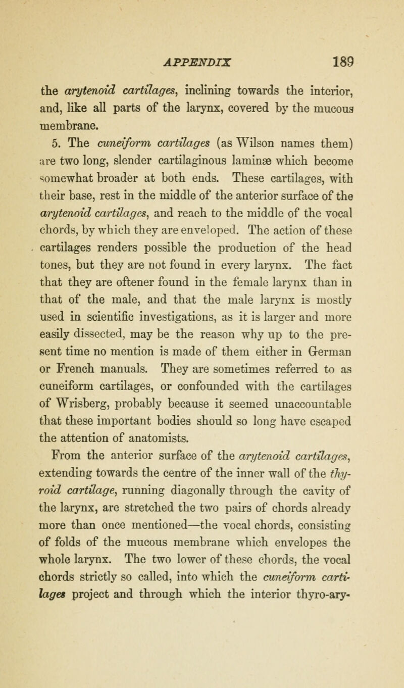 the arytenoid cartilages, inclining towards the interior, and, like all parts of the larynx, covered by the mucous membrane. 5. The cuneiform cartilages (as Wilson names them) are two long, slender cartilaginous laminae which become somewhat broader at both ends. These cartilages, with their base, rest in the middle of the anterior surface of the arytenoid cartilages, and reach to the middle of the vocal chords, by which they are enveloped. The action of these cartilages renders possible the production of the head tones, but they are not found in every larynx. The fact that they are oftener found in the female larynx than in that of the male, and that the male larynx is mostly used in scientific investigations, as it is larger and more easily dissected, may be the reason why up to the pre- sent time no mention is made of them either in German or French manuals. They are sometimes referred to as cuneiform cartilages, or confounded with the cartilages of Wrisberg, probably because it seemed unaccountable that these important bodies should so long have escaped the attention of anatomists. From the anterior surface of the arytenoid cartilages, extending towards the centre of the inner wall of the thy- roid cartilage, running diagonally through the cavity of the larynx, are stretched the two pairs of chords already more than once mentioned—the vocal chords, consisting of folds of the mucous membrane which envelopes the whole larynx. The two lower of these chords, the vocal chords strictly so called, into which the cuneiform carti- lages project and through which the interior thyro-ary-