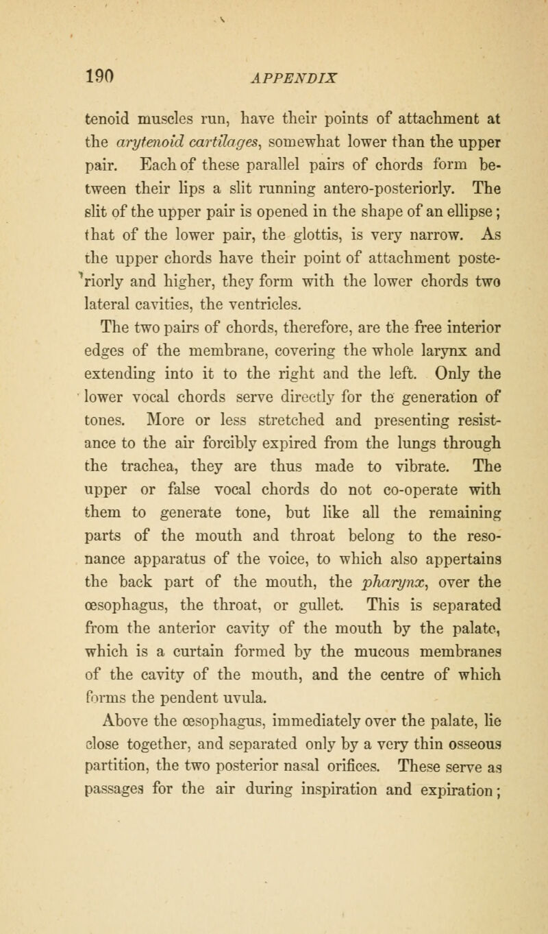 tenoid muscles run, have their points of attachment at the arytenoid cartilages, somewhat lower than the upper pair. Each of these parallel pairs of chords form be- tween their lips a slit running antero-posteriorly. The slit of the upper pair is opened in the shape of an ellipse; that of the lower pair, the glottis, is very narrow. As the upper chords have their point of attachment poste- riorly and higher, they form with the lower chords two lateral cavities, the ventricles. The two pairs of chords, therefore, are the free interior edges of the membrane, covering the whole larynx and extending into it to the right and the left. Only the lower vocal chords serve directly for the generation of tones. More or less stretched and presenting resist- ance to the air forcibly expired from the lungs through the trachea, they are thus made to vibrate. The upper or false vocal chords do not co-operate with them to generate tone, but like all the remaining parts of the mouth and throat belong to the reso- nance apparatus of the voice, to which also appertains the back part of the mouth, the pharynx, over the oesophagus, the throat, or gullet. This is separated from the anterior cavity of the mouth by the palate, which is a curtain formed by the mucous membranes of the cavity of the mouth, and the centre of which forms the pendent uvula. Above the oesophagus, immediately over the palate, lie close together, and separated only by a very thin osseous partition, the two posterior nasal orifices. These serve as passages for the air during inspiration and expiration;