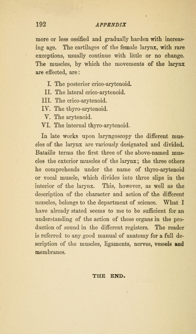 more or less ossified and gradually harden with increas- ing age. The cartilages of the female larynx, with rare exceptions, usually continue with little or no change. The muscles, by which the movements of the larynx are effected, are: I. The posterior crico-arytenoid. II. The lateral crico-arytenoid. III. The crico-arytenoid. IV. The thyro-arytenoid. V. The arytenoid. VI. The internal thyro-arytenoid. In late works upon laryngoscopy the different mus- cles of the larynx are variously designated and divided. Bataille terms the first three of the above-named mus- cles the exterior muscles of the larynx; the three others he comprehends under the name of thyro-arytenoid or vocal muscle, which divides into three slips in the interior of the larynx. This, however, as well as the description of the character and action of the different muscles, belongs to the department of science. What I have already stated seems to me to be sufficient for an understanding of the action of these organs in the pro- duction of sound in the different registers. The reader is referred to any good manual of anatomy for a full de- scription of the muscles, ligaments, nerves, vessels and membranes. THE END.