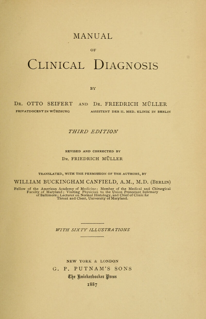 MANUAL OF Clinical Diagnosis BY Dr. otto SEIFERT and Dr. FRIEDRICH MÜLLER PRIVATDOCENT IN wORZBURG ASSISTENT DER II, MED. KLINIK IN BERLIN THIRD EDITION REVISED AND CORRECTED BY Dr. FRIEDRICH MÜLLER TRANSLATED, WITH THE PERMISSION OF THE AUTHORS, BY WILLIAM BUCKINGHAM CANFIELD, A.M., M.D. (Berlin) Fellow of the American Academy of Medicine ; Member of the Medical and Chirurgical Faculty of Maryland ; Visiting Physician to the Union Protestant Infirmary of Baltimore ; Lecturer on Normal Histology, and Chief of Clinic for Throat and Chest, University of Maryland. WITH SIXTY ILLUSTRA TIONS NEW YORK & LONDON G. P. PUTNAM'S SONS %\t Knickerbocker ^rcss 1887