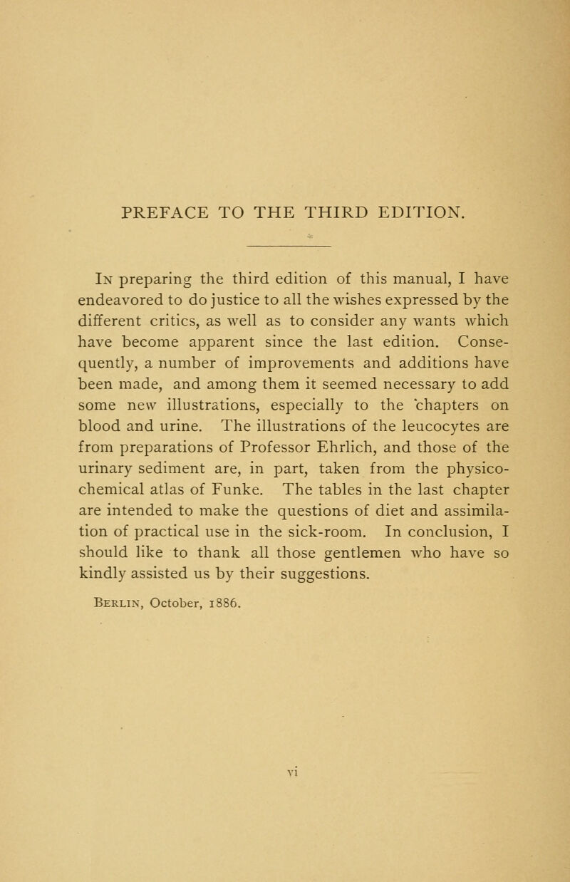 In preparing the third edition of this manual, I have endeavored to do justice to all the wishes expressed by the different critics, as well as to consider any wants which have become apparent since the last edition. Conse- quently, a number of improvements and additions have been made, and among them it seemed necessary to add some new illustrations, especially to the chapters on blood and urine. The illustrations of the leucocytes are from preparations of Professor Ehrlich, and those of the urinary sediment are, in part, taken from the physico- chemical atlas of Funke. The tables in the last chapter are intended to make the questions of diet and assimila- tion of practical use in the sick-room. In conclusion, I should like to thank all those gentlemen who have so kindly assisted us by their suggestions. Berlin, October, 1886.